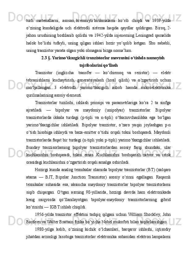 turli   materiallarni ,   asosan ,   kremniyli   birikmalarni   ko ʻ rib   chiqdi   va   1939- yilda
o ʻ zining   kundaligida   uch   elektrodli   sistema   haqida   qaydlar   qoldirgan .   Biroq ,   2-
jahon   urushining   boshlanib   qolishi   va   1942- yilda   injenerning   Leningrad   qamalida
halok   bo ʻ lishi   tufayli ,   uning   qilgan   ishlari   hozir   yo ʻ qolib   ketgan .   Shu   sababli,
uning tranzistor yarata olgan yoki olmagani bizga noma lum.ʼ
2.3 §. Yarimo tkazgichli tranzistorlar mavzusini o tishda namoyish	
ʻ ʻ
tajribalarini qo llash	
ʻ
Tranzistor   (inglizcha:   transfer   —   ko chirmoq   va   rezistor)   —   elektr
ʻ
tebranishlarni   kuchaytirish,   generatsiyalash   (hosil   qilish)   va   o zgartirish   uchun	
ʻ
mo ljallangan   3   elektrodli   yarimo tkazgich   asbob   hamda   mikroelektronika	
ʻ ʻ
qurilmalarining asosiy elementi.
Tranzistorlar   tuzilishi,   ishlash   prinsipi   va   parametrlariga   ko ra   2   ta   sinfga	
ʻ
ajratiladi   —   bipolyar   va   maydoniy   (unipolyar)   tranzistorlar.   Bipolyar
tranzistorlarda   ikkala   turdagi   (p-tipli   va   n-tipli)   o tkazuvchanlikka   ega   bo lgan	
ʻ ʻ
yarimo tkazgichlar   ishlatiladi.   Bipolyar   tranzistor,   o zaro   yaqin   joylashgan   p-n	
ʻ ʻ
o tish  hisobiga ishlaydi  va baza-emitter  o tishi  orqali  tokni  boshqaradi. Maydonli	
ʻ ʻ
tranzistorlarda faqat bir turdagi (n-tipli yoki p-tipli) yarimo tkazgichlar ishlatiladi.	
ʻ
Bunday   tranzisorlarning   bipolyar   tranzistorlardan   asosiy   farqi   shundaki,   ular
kuchlanishni   boshqaradi,   tokni   emas.   Kuchlanishni   boshqarish   zatvor   va   istok
orasidagi kuchlanishni o zgartirish orqali amalga oshiriladi.	
ʻ
Hozirgi kunda analog texnikalar olamida bipolyar tranzistorlar (BT) (xalqaro
atama   —   BJT,   Bipolar   Junction   Transistor)   asosiy   o rinni   egallagan.   Raqamli	
ʻ
texnikalar   sohasida   esa,   aksincha   maydoniy   tranzistorlar   bipolyar   tranzistorlarni
siqib   chiqargan.   O tgan   asrning   90-yillarida,   hozirgi   davrda   ham   elektronikada	
ʻ
keng   miqyosda   qo llanilayotgan   bipolyar-maydoniy   tranzistorlarning   gibrid	
ʻ
ko rinishi — IGBT ishlab chiqildi.	
ʻ
1956-yilda   tranzistor   effektini   tadqiq   qilgani   uchun   William   Shockley,   John
Bardeen va Walter Brattain fizika bo yicha Nobel mukofoti bilan taqdirlanishgan.	
ʻ
1980-yilga   kelib,   o zining   kichik   o lchamlari,   barqaror   ishlashi,   iqtisodiy	
ʻ ʻ
jihatdan arzonligi hisobiga tranzistorlar  elektronika sohasidan elektron lampalarni 