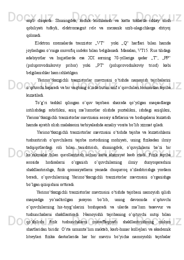 siqib   chiqardi.   Shuningdek,   kichik   kuchlanish   va   katta   toklarda   ishlay   olish
qobiliyati   tufayli,   elektromagnit   rele   va   mexanik   uzib-ulagichlarga   ehtiyoj
qolmadi.
Elektron   sxemalarda   tranzistor   „VT“     yoki   „Q“   harflari   bilan   hamda
joylashgan o rniga muvofiq indeks bilan belgilanadi. Masalan, VT15. Rus tilidagiʻ
adabiyotlar   va   hujjatlarda   esa   XX   asrning   70-yillariga   qadar   „T”,   „PP“
(poluprovodnikoviy   pribor)   yoki   „PT“   (poluprovodnikoviy   triod)   kabi
belgilanishlar ham ishlatilgan.
  Yarimo tkazgichli   tranzistorlar   mavzusini   o tishda   namoyish   tajribalarini
ʻ ʻ
o’qituvchi bajaradi va bir vaqtning o’zida butun sinf o’quvchilari tomonidan tajriba
kuzatiladi.
To’g’ri   tashkil   qilingan   o’quv   tajribasi   shaxsda   qo’yilgan   maqsadlarga
intilishdagi   sobitlikni,   aniq   ma’lumotlar   olishda   puxtalikni,   ishdagi   aniqlikni,
Yarimo’tkazgichli tranzistorlar mavzusini asosiy sifatlarini va boshqalarni kuzatish
hamda ajratib olish malakasini tarbiyalashda amaliy vosita bo’lib xizmat qiladi.
  Yarimo tkazgichli   tranzistorlar   mavzusini   o tishda   tajriba   va   kuzatishlarni
ʻ ʻ
tushuntirish   o’quvchilarni   tajriba   metodining   mohiyati,   uning   fizikadan   ilmiy
tadqiqotlardagi   roli   bilan   tanishtirish,   shuningdek,   o’quvchilarni   ba’zi   bir
ko’nikmalar   bilan   qurollantirish   uchun   katta   ahamiyat   kasb   etadi.   Fizik   tajriba
asosida   hodisalarni   o’rganish   o’quvchilarning   ilmiy   dunyoqarashini
shakllantirishga,   fizik   qonuniyatlarni   yanada   chuqurroq   o’zlashtirishga   yordam
beradi,   o’quvchilarning   Yarimo tkazgichli   tranzistorlar   mavzusini   o’rganishga	
ʻ
bo’lgan qiziqishini orttiradi.
  Yarimo tkazgichli   tranzistorlar   mavzusini   o tishda   tajribani   namoyish   qilish	
ʻ ʻ
maqsadga   yo’naltirilgan   jarayon   bo’lib,   uning   davomida   o’qituvchi
o’quvchilarning   his-tuyg’ularini   boshqaradi   va   ularda   ma’lum   tasavvur   va
tushunchalarni   shakllantiradi.   Namoyishli   tajribaning   o’qituvchi   nutqi   bilan
qo’shilishi   fizik   tushunchalarni   muvaffaqiyatli   shakllantirishning   muhim
shartlaridan  biridir.  O’rta  umumta’lim   maktab,  kasb-hunar   kollejlari  va  akademik
litseylari   fizika   dasturlarida   har   bir   mavzu   bo’yicha   namoyishli   tajribalar 
