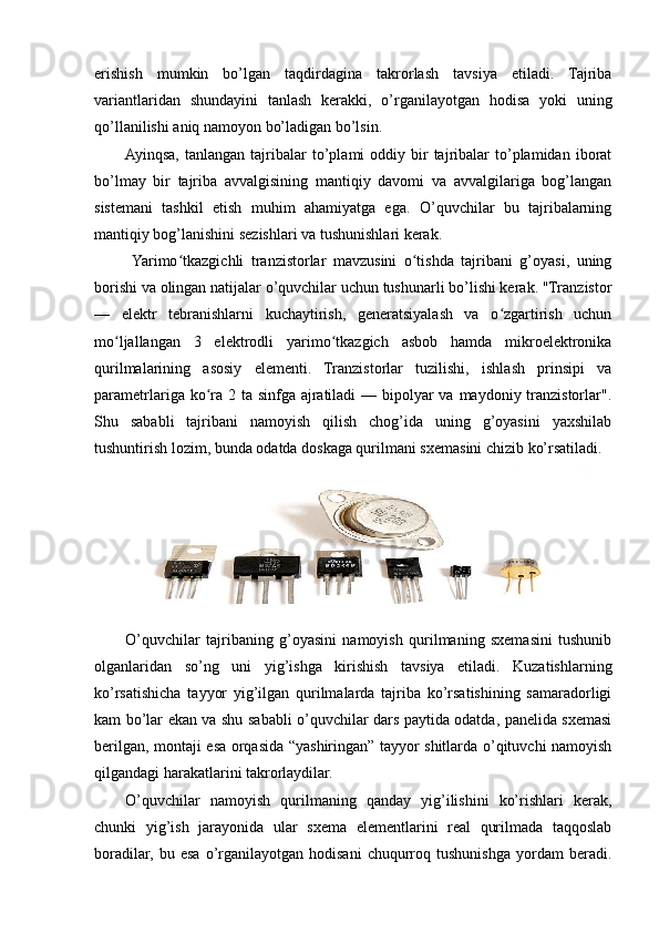 erishish   mumkin   bo’lgan   taqdirdagina   takrorlash   tavsiya   etiladi.   Tajriba
variantlaridan   shundayini   tanlash   kerakki,   o’rganilayotgan   hodisa   yoki   uning
qo’llanilishi aniq namoyon bo’ladigan bo’lsin.
Ayinqsa,   tanlangan  tajribalar  to’plami   oddiy  bir  tajribalar  to’plamidan  iborat
bo’lmay   bir   tajriba   avvalgisining   mantiqiy   davomi   va   avvalgilariga   bog’langan
sistemani   tashkil   etish   muhim   ahamiyatga   ega.   O’quvchilar   bu   tajribalarning
mantiqiy bog’lanishini sezishlari va tushunishlari kerak.
  Yarimo tkazgichli   tranzistorlar   mavzusini   o tishda   tajribani   g’oyasi,   uningʻ ʻ
borishi va olingan natijalar o’quvchilar uchun tushunarli bo’lishi kerak. "Tranzistor
—   elektr   tebranishlarni   kuchaytirish,   generatsiyalash   va   o zgartirish   uchun	
ʻ
mo ljallangan   3   elektrodli   yarimo tkazgich   asbob   hamda   mikroelektronika	
ʻ ʻ
qurilmalarining   asosiy   elementi.   Tranzistorlar   tuzilishi,   ishlash   prinsipi   va
parametrlariga ko ra 2 ta sinfga ajratiladi — bipolyar  va maydoniy tranzistorlar".	
ʻ
Shu   sababli   tajribani   namoyish   qilish   chog’ida   uning   g’oyasini   yaxshilab
tushuntirish lozim, bunda odatda doskaga qurilmani sxemasini chizib ko’rsatiladi. 
O’quvchilar   tajribaning   g’oyasini   namoyish   qurilmaning   sxemasini   tushunib
olganlaridan   so’ng   uni   yig’ishga   kirishish   tavsiya   etiladi.   Kuzatishlarning
ko’rsatishicha   tayyor   yig’ilgan   qurilmalarda   tajriba   ko’rsatishining   samaradorligi
kam bo’lar ekan va shu sababli o’quvchilar dars paytida odatda, panelida sxemasi
berilgan, montaji esa orqasida “yashiringan” tayyor shitlarda o’qituvchi namoyish
qilgandagi harakatlarini takrorlaydilar.
O’quvchilar   namoyish   qurilmaning   qanday   yig’ilishini   ko’rishlari   kerak,
chunki   yig’ish   jarayonida   ular   sxema   elementlarini   real   qurilmada   taqqoslab
boradilar,   bu   esa   o’rganilayotgan   hodisani   chuqurroq   tushunishga   yordam   beradi. 