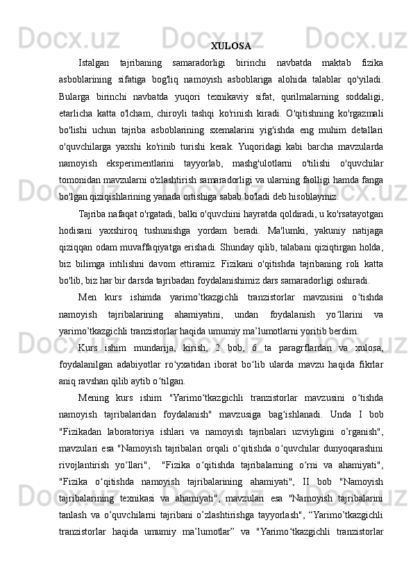 XULOSA
Istalgan   tajribaning   samaradorligi   birinchi   navbatda   maktab   fizika
asboblarining   sifatiga   bog'liq   namoyish   asboblariga   alohida   talablar   qo'yiladi.
Bularga   birinchi   navbatda   yuqori   texnikaviy   sifat,   qurilmalarning   soddaligi,
etarlicha   katta   o'lcham,   chiroyli   tashqi   ko'rinish   kiradi.   O'qitishning   ko'rgazmali
bo'lishi   uchun   tajriba   asboblarining   sxemalarini   yig'ishda   eng   muhim   detallari
o'quvchilarga   yaxshi   ko'rinib   turishi   kerak.   Yuqoridagi   kabi   barcha   mavzularda
namoyish   eksperimentlarini   tayyorlab,   mashg'ulotlarni   o'tilishi   o'quvchilar
tomonidan mavzularni o'zlashtirish samaradorligi va ularning faolligi hamda fanga
bo'lgan qiziqishlarining yanada ortishiga sabab bo'ladi deb hisoblaymiz.
Tajriba nafaqat o'rgatadi, balki o'quvchini hayratda qoldiradi, u ko'rsatayotgan
hodisani   yaxshiroq   tushunishga   yordam   beradi.   Ma'lumki,   yakuniy   natijaga
qiziqqan odam muvaffaqiyatga erishadi. Shunday qilib, talabani qiziqtirgan holda,
biz   bilimga   intilishni   davom   ettiramiz.   Fizikani   o'qitishda   tajribaning   roli   katta
bo'lib, biz har bir darsda tajribadan foydalanishimiz dars samaradorligi oshiradi.
Men   kurs   ishimda   yarimo’tkazgichli   tranzistorlar   mavzusini   o tishdaʻ
namoyish   tajribalarining   ahamiyatini,   undan   foydalanish   yo llarini   va	
ʻ
yarimo’tkazgichli tranzistorlar haqida umumiy ma’lumotlarni yoritib berdim.
Kurs   ishim   mundarija,   kirish,   2   bob,   6   ta   paragrflardan   va   xulosa,
foydalanilgan   adabiyotlar   ro yxatidan   iborat   bo lib   ularda   mavzu   haqida   fikrlar	
ʻ ʻ
aniq ravshan qilib aytib o tilgan.	
ʻ
Mening   kurs   ishim   "Yarimo tkazgichli   tranzistorlar   mavzusini   o tishda	
ʻ ʻ
namoyish   tajribalaridan   foydalanish"   mavzusiga   bag ishlanadi.   Unda   I   bob	
ʻ
"Fizikadan   laboratoriya   ishlari   va   namoyish   tajribalari   uzviyligini   o’rganish",
mavzulari   esa   "Namoyish   tajribalari   orqali   o qitishda   o quvchilar   dunyoqarashini	
ʻ ʻ
rivojlantirish   yo llari",     "Fizika   o qitishda   tajribalarning   o rni   va   ahamiyati",	
ʻ ʻ ʻ
"Fizika   o qitishda   namoyish   tajribalarining   ahamiyati",   II   bob   "Namoyish	
ʻ
tajribalarining   texnikasi   va   ahamiyati",   mavzulari   esa   "Namoyish   tajribalarini
tanlash   va   o’quvchilarni   tajribani   o’zlashtirishga   tayyorlash",   “Yarimo’tkazgichli
tranzistorlar   haqida   umumiy   ma’lumotlar”   va   "Yarimo tkazgichli   tranzistorlar	
ʻ 