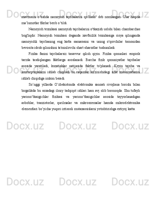 mavzusini   o tishda   namoyish   tajribalarini   qo llash"   deb   nomlangan.   Ular   haqidaʻ ʻ
ma lumotlar fikrlar berib o tildi. 	
ʼ ʻ
Namoyish texnikasi namoyish tajribalarini o'tkazish uslubi bilan chambarchas
bog'liqdir.   Namoyish   texnikasi   deganda   xavfsizlik   texnikasiga   rioya   qilinganda
namoyishli   tajribaning   eng   katta   samarasini   va   uning   o'quvchilar   tomonidan
bevosita idrok qilinishini ta'minlovchi shart-sharoitlar tushuniladi.
Fizika   fanini   tajribalarsiz   tasavvur   qilish   qiyin.   Fizika   qonunlari   empirik
tarzda   tasdiqlangan   faktlarga   asoslanadi.   Barcha   fizik   qonuniyatlar   tajribalar
asosida   yaratiladi,   kuzatishlar   natijasida   faktlar   to'planadi.   Keyin   tajriba   va
kontseptsiyalarni   ishlab   chiqiladi   bu   raqamlar   ko'rinishidagi   sifat   xususiyatlarini
ishlab chiqishga imkon beradi. 
So’nggi   yillarda   O’zbekistonda   elektronika   sanoati   rivojlana   borishi   bilan
birgalikda  bu  soxadagi   ilmiy  tadqiqot  ishlari  ham  avj  olib  bormoqda.  Shu  tufayli
yarimo’tkazgichlar   fizikasi   va   yarimo’tkazgichlar   asosida   tayyorlanadigan
asboblar,   tranzistorlar,   qurilmalar   va   mikrosxemalar   hamda   mikroelektronika
elementlari bo’yicha yuqori ixtisosli mutaxassislarni yetishtirishga extiyoj katta.
                             