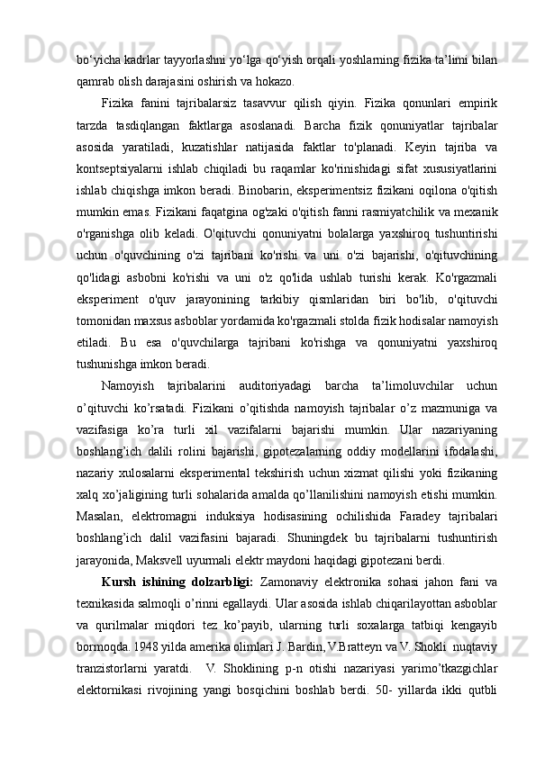 bo‘yicha kadrlar tayyorlashni yo‘lga qo‘yish orqali yoshlarning fizika ta’limi bilan
qamrab olish darajasini oshirish va hokazo.
Fizika   fanini   tajribalarsiz   tasavvur   qilish   qiyin.   Fizika   qonunlari   empirik
tarzda   tasdiqlangan   faktlarga   asoslanadi.   Barcha   fizik   qonuniyatlar   tajribalar
asosida   yaratiladi,   kuzatishlar   natijasida   faktlar   to'planadi.   Keyin   tajriba   va
kontseptsiyalarni   ishlab   chiqiladi   bu   raqamlar   ko'rinishidagi   sifat   xususiyatlarini
ishlab chiqishga imkon beradi. Binobarin, eksperimentsiz fizikani oqilona o'qitish
mumkin emas. Fizikani faqatgina og'zaki o'qitish fanni rasmiyatchilik va mexanik
o'rganishga   olib   keladi.   O'qituvchi   qonuniyatni   bolalarga   yaxshiroq   tushuntirishi
uchun   o'quvchining   o'zi   tajribani   ko'rishi   va   uni   o'zi   bajarishi,   o'qituvchining
qo'lidagi   asbobni   ko'rishi   va   uni   o'z   qo'lida   ushlab   turishi   kerak.   Ko'rgazmali
eksperiment   o'quv   jarayonining   tarkibiy   qismlaridan   biri   bo'lib,   o'qituvchi
tomonidan maxsus asboblar yordamida ko'rgazmali stolda fizik hodisalar namoyish
etiladi.   Bu   esa   o'quvchilarga   tajribani   ko'rishga   va   qonuniyatni   yaxshiroq
tushunishga imkon beradi.
Namoyish   tajribalarini   auditoriyadagi   barcha   ta’limoluvchilar   uchun
o’qituvchi   ko’rsatadi.   Fizikani   o’qitishda   namoyish   tajribalar   o’z   mazmuniga   va
vazifasiga   ko’ra   turli   xil   vazifalarni   bajarishi   mumkin.   Ular   nazariyaning
boshlang’ich   dalili   rolini   bajarishi,   gipotezalarning   oddiy   modellarini   ifodalashi,
nazariy   xulosalarni   eksperimental   tekshirish   uchun   xizmat   qilishi   yoki   fizikaning
xalq xo’jaligining turli sohalarida amalda qo’llanilishini namoyish etishi mumkin.
Masalan,   elektromagni   induksiya   hodisasining   ochilishida   Faradey   tajribalari
boshlang’ich   dalil   vazifasini   bajaradi.   Shuningdek   bu   tajribalarni   tushuntirish
jarayonida, Maksvell uyurmali elektr maydoni haqidagi gipotezani berdi.
Kursh   ishining   dolzarbligi:   Zamonaviy   elektronika   sohasi   jahon   fani   va
texnikasida salmoqli o’rinni egallaydi. Ular asosida ishlab chiqarilayottan asboblar
va   qurilmalar   miqdori   tez   ko’payib,   ularning   turli   soxalarga   tatbiqi   kengayib
bormoqda.   1948 yilda amerika olimlari J. Bardin, V.Bratteyn va V. Shokli  nuqtaviy
tranzistorlarni   yaratdi.     V.   Shoklining   p-n   otishi   nazariyasi   yarimo’tkazgichlar
elektornikasi   rivojining   yangi   bosqichini   boshlab   berdi.   50-   yillarda   ikki   qutbli 