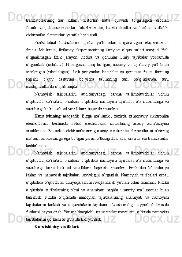 tranzistorlarning   xar   xillari,   tristorlar,   katta   quvvatli   to’girlagich   diodlar,
fotodiodlar,   fototranzistorlar,   fotoelementlar,   tunelli   diodlar   va   boshqa   dastlabki
elektronika elementlari yaratila boshlandi.
Fizika-tabiat   hodisalarini   tajriba   yo’li   bilan   o’rganadigan   eksperimental
fandir.   Ma’lumki,   fizikaviy   eksperimentning   ilmiy   va   o’quv   turlari   mavjud.   Hali
o’rganilmagan   fizik   jarayon,   hodisa   va   qonunlar   ilmiy   tajribalar   yordamida
o’rganiladi   (ochiladi).   Hozirgacha   aniq   bo’lgan,   nazariy   va   tajribaviy   yo’l   bilan
asoslangan   (isbotlangan),   fizik   jarayonlar,   hodisalar   va   qonunlar   fizika   fanining
tegishli   o’quv   dasturlari   bo’yicha   ta’limning   turli   bo’g’inlarida,   turli
mashg’ulotlarda o’qitilmoqda. 
Namoyish   tajribalarini   auditoriyadagi   barcha   ta’limoluvchilar   uchun
o’qituvchi   ko’rsatadi.   Fizikani   o’qitishda   namoyish   tajribalar   o’z   mazmuniga   va
vazifasiga ko’ra turli xil vazifalarni bajarishi mumkin.
Kurs   ishining   maqsadi:   Bizga   ma’lumki,   xozirda   zamonaviy   elektronika
elementlarini   beshinchi   avlod   elektronikasi   sanoatining   asosiy   xom’ashyosi
xisoblanadi.   Bu   avlod   elektronikasining   asosiy   elektronika   elementlarini   o’zining
ma’lum bir xossasiga ega bo’lgan yarim o’tkazgichlar ular orasida esa tranzistorlar
tashkil etadi.  
Namoyish   tajribalarini   auditoriyadagi   barcha   ta’limoluvchilar   uchun
o’qituvchi   ko’rsatadi.   Fizikani   o’qitishda   namoyish   tajribalar   o’z   mazmuniga   va
vazifasiga   ko’ra   turli   xil   vazifalarni   bajarishi   mumkin.   Fizikadan   laboratoriya
ishlari   va   namoyish   tajribalari   uzviyligini   o’rganish.   Namoyish   tajribalari   orqali
o qitishda o quvchilar dunyoqarashini rivojlantirish yo llari bilan tanishish. Fizikaʻ ʻ ʻ
o qitishda   tajribalarning   o rni   va   ahamiyati   haqida   umumiy   ma lumotlar   bilan
ʻ ʻ ʼ
tanishish.   Fizika   o qitishda   namoyish   tajribalarining   ahamiyati   va   namoyish	
ʻ
tajribalarini   tanlash   va   o’quvchilarni   tajribani   o’zlashtirishga   tayyorlash   terisida
fikrlarni bayon etish. Yarimo tkazgichli tranzistorlar mavzusini o tishda namoyish	
ʻ ʻ
tajribalarini qo llash to g risida fikr yuritish.	
ʻ ʻ ʻ
Kurs ishining vazifalari: 