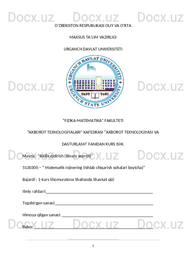O’ZBEKISTON RESPUBLIKASI OLIY VA O’RTA
MAXSUS TA’LIM VAZIRLIGI
URGANCH DAVLAT UNIVERSITETI
“FIZIKA-MATEMATIKA” FAKULTETI 
“AXBOROT TEXNOLOGIYALARI” KAFEDRASI “AXBOROT TEXNOLOGIYASI VA
DASTURLASH” FANIDAN KURS ISHI.
Mavzu : ”Ikkilik qidirish (Binary search)”
5130300 – “ Matematik injinering (Ishlab chiqarish sohalari boyicha)”
Bajardi : 1-kurs Shomuratova Shahzoda Shavkat qizi
Ilmiy rahbari:_________________________________________________
Topshirgan sanasi:_____________________________________________
Himoya qilgan sanasi: __________________________________________
Baho: _______________________________________________________
1 