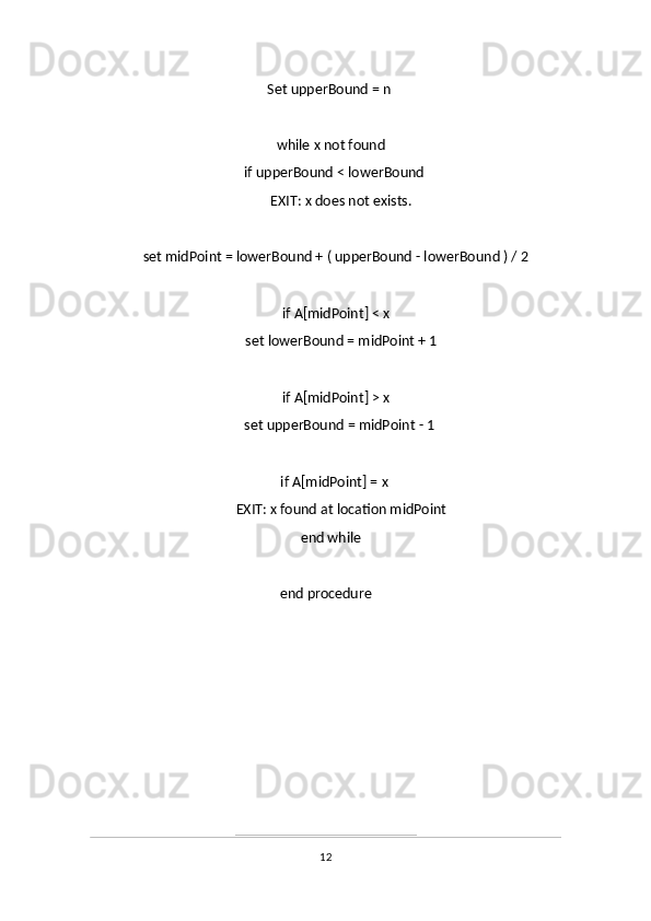      Set upperBound = n 
     while x not found
           if upperBound < lowerBound 
                 EXIT: x does not exists.
     
           set midPoint = lowerBound + ( upperBound - lowerBound ) / 2
           
           if A[midPoint] < x
                 set lowerBound = midPoint + 1
                 
           if A[midPoint] > x
                 set upperBound = midPoint - 1 
           if A[midPoint] = x 
                 EXIT: x found at location midPoint
     end while
     
end procedure
12 