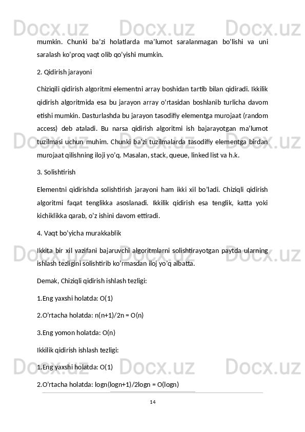 mumkin.   Chunki   ba’zi   holatlarda   ma’lumot   saralanmagan   bo’lishi   va   uni
saralash ko’proq vaqt olib qo’yishi mumkin.
2. Qidirish jarayoni 
Chiziqili qidirish algoritmi elementni array boshidan tartib bilan qidiradi. Ikkilik
qidirish   algoritmida   esa   bu   jarayon   array   o’rtasidan   boshlanib   turlicha   davom
etishi mumkin. Dasturlashda bu jarayon tasodifiy elementga murojaat (random
access)   deb   ataladi.   Bu   narsa   qidirish   algoritmi   ish   bajarayotgan   ma’lumot
tuzilmasi   uchun   muhim.   Chunki   ba’zi   tuzilmalarda   tasodifiy   elementga   birdan
murojaat qilishning iloji yo’q. Masalan, stack, queue, linked list va h.k.
3. Solishtirish 
Elementni   qidirishda   solishtirish   jarayoni   ham   ikki   xil   bo’ladi.   Chiziqli   qidirish
algoritmi   faqat   tenglikka   asoslanadi.   Ikkilik   qidirish   esa   tenglik,   katta   yoki
kichiklikka qarab, o’z ishini davom ettiradi.
4. Vaqt bo’yicha murakkablik 
Ikkita   bir   xil   vazifani   bajaruvchi   algoritmlarni   solishtirayotgan   paytda   ularning
ishlash tezligini solishtirib ko’rmasdan iloj yo’q albatta.
Demak, Chiziqli qidirish ishlash tezligi:
1.Eng yaxshi holatda: O(1)
2.O’rtacha holatda: n(n+1)/2n = O(n)
3.Eng yomon holatda: O(n)
Ikkilik qidirish ishlash tezligi:
1.Eng yaxshi holatda: O(1)
2.O’rtacha holatda: logn(logn+1)/2logn = O(logn)
14 