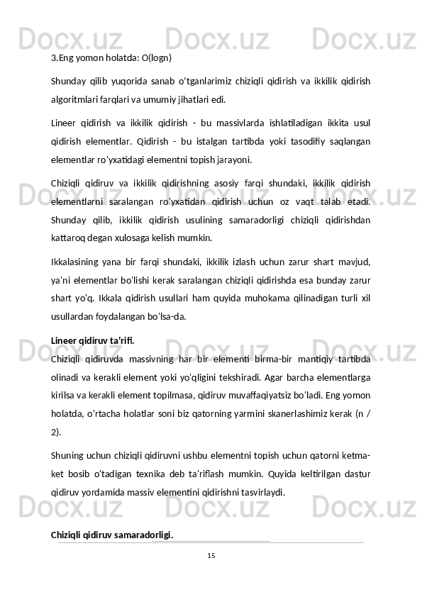 3.Eng yomon holatda: O(logn)
Shunday   qilib   yuqorida   sanab   o’tganlarimiz   chiziqli   qidirish   va   ikkilik   qidirish
algoritmlari farqlari va umumiy jihatlari edi. 
Lineer   qidirish   va   ikkilik   qidirish   -   bu   massivlarda   ishlatiladigan   ikkita   usul
qidirish   elementlar.   Qidirish   -   bu   istalgan   tartibda   yoki   tasodifiy   saqlangan
elementlar ro'yxatidagi elementni topish jarayoni. 
Chiziqli   qidiruv   va   ikkilik   qidirishning   asosiy   farqi   shundaki,   ikkilik   qidirish
elementlarni   saralangan   ro'yxatidan   qidirish   uchun   oz   vaqt   talab   etadi.
Shunday   qilib,   ikkilik   qidirish   usulining   samaradorligi   chiziqli   qidirishdan
kattaroq degan xulosaga kelish mumkin.
Ikkalasining   yana   bir   farqi   shundaki,   ikkilik   izlash   uchun   zarur   shart   mavjud,
ya'ni   elementlar   bo'lishi   kerak   saralangan   chiziqli   qidirishda   esa   bunday   zarur
shart   yo'q.   Ikkala   qidirish   usullari   ham   quyida   muhokama   qilinadigan   turli   xil
usullardan foydalangan bo'lsa-da.
Lineer qidiruv ta'rifi.
Chiziqli   qidiruvda   massivning   har   bir   elementi   birma-bir   mantiqiy   tartibda
olinadi  va kerakli element yoki yo'qligini tekshiradi. Agar barcha elementlarga
kirilsa va kerakli element topilmasa, qidiruv muvaffaqiyatsiz bo'ladi. Eng yomon
holatda, o'rtacha holatlar soni biz qatorning yarmini skanerlashimiz kerak (n /
2). 
Shuning uchun chiziqli qidiruvni ushbu elementni topish uchun qatorni ketma-
ket   bosib   o'tadigan   texnika   deb   ta'riflash   mumkin.   Quyida   keltirilgan   dastur
qidiruv yordamida massiv elementini qidirishni tasvirlaydi.
Chiziqli qidiruv samaradorligi.
15 