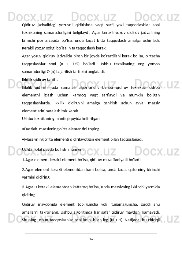 Qidiruv   jadvalidagi   yozuvni   qidirishda   vaqt   sarfi   yoki   taqqoslashlar   soni
texnikaning   samaradorligini   belgilaydi.   Agar   kerakli   yozuv   qidiruv   jadvalining
birinchi   pozitsiyasida   bo'lsa,   unda   faqat   bitta   taqqoslash   amalga   oshiriladi.
Kerakli yozuv oxirgi bo'lsa, n ta taqqoslash kerak. 
Agar  yozuv  qidiruv  jadvalida  biron   bir  joyda  ko'rsatilishi  kerak  bo'lsa, o'rtacha
taqqoslashlar   soni   (n   +   1/2)   bo'ladi.   Ushbu   texnikaning   eng   yomon
samaradorligi O (n) bajarilish tartibini anglatadi.
Ikkilik qidiruv ta'rifi.
Ikkilik   qidirish   juda   samarali   algoritmdir.   Ushbu   qidiruv   texnikasi   ushbu
elementni   izlash   uchun   kamroq   vaqt   sarflaydi   va   mumkin   bo'lgan
taqqoslashlarda.   Ikkilik   qidiruvni   amalga   oshirish   uchun   avval   massiv
elementlarini saralashimiz kerak.
Ushbu texnikaning mantiqi quyida keltirilgan:
•Dastlab, massivning o'rta elementini toping.
•Massivning o'rta elementi qidirilayotgan element bilan taqqoslanadi.
Uchta holat paydo bo'lishi mumkin:
1.Agar element kerakli element bo'lsa, qidiruv muvaffaqiyatli bo'ladi.
2.Agar   element   kerakli   elementdan   kam   bo'lsa,   unda   faqat   qatorning   birinchi
yarmini qidiring.
3.Agar u kerakli elementdan kattaroq bo'lsa, unda massivning ikkinchi yarmida
qidiring.
Qidiruv   maydonida   element   topilguncha   yoki   tugamaguncha,   xuddi   shu
amallarni   takrorlang.   Ushbu   algoritmda   har   safar   qidiruv   maydoni   kamayadi.
Shuning   uchun   taqqoslashlar   soni   ko'pi   bilan   log   (N   +   1).   Natijada,   bu   chiziqli
16 