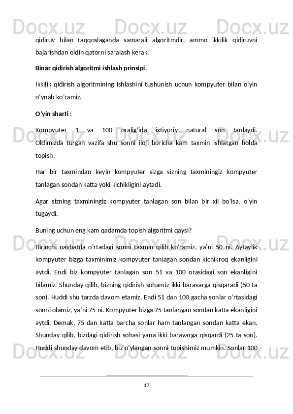 qidiruv   bilan   taqqoslaganda   samarali   algoritmdir,   ammo   ikkilik   qidiruvni
bajarishdan oldin qatorni saralash kerak.
Binar qidirish algoritmi ishlash prinsipi.
Ikkilik   qidirish   algoritmining   ishlashini   tushunish   uchun   kompyuter   bilan   oʻyin
oʻynab koʻramiz. 
Oʻyin sharti :
Kompyuter   1   va   100   oraligʻida   ixtiyoriy   natural   son   tanlaydi.
Oldimizda   turgan   vazifa   shu   sonni   iloji   boricha   kam   taxmin   ishlatgan   holda
topish. 
Har   bir   taxmindan   keyin   kompyuter   sizga   sizning   taxminingiz   kompyuter
tanlagan sondan katta yoki kichikligini aytadi. 
Agar   sizning   taxminingiz   kompyuter   tanlagan   son   bilan   bir   xil   boʻlsa,   oʻyin
tugaydi. 
Buning uchun eng kam qadamda topish algoritmi qaysi?
Birinchi   navbatda   oʻrtadagi   sonni   taxmin   qilib   koʻramiz,   yaʼni   50   ni.   Aytaylik
kompyuter   bizga   taxminimiz   kompyuter   tanlagan   sondan   kichikroq   ekanligini
aytdi.   Endi   biz   kompyuter   tanlagan   son   51   va   100   orasidagi   son   ekanligini
bilamiz. Shunday qilib, bizning qidirish sohamiz ikki baravarga qisqaradi (50 ta
son). Huddi shu tarzda davom etamiz. Endi 51 dan 100 gacha sonlar oʻrtasidagi
sonni olamiz, yaʼni 75 ni. Kompyuter bizga 75 tanlangan sondan katta ekanligini
aytdi.   Demak,   75   dan   katta   barcha   sonlar   ham   tanlangan   sondan   katta   ekan.
Shunday   qilib,  bizdagi  qidirish   sohasi  yana ikki  baravarga  qisqardi  (25 ta  son).
Huddi shunday davom etib, biz oʻylangan sonni topishimiz mumkin. Sonlar 100
17 
