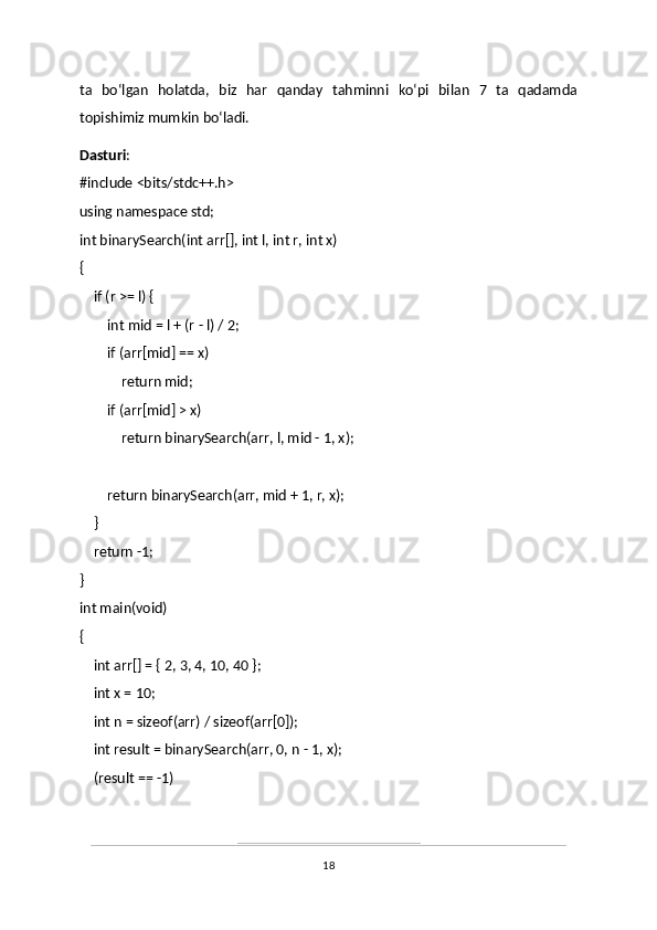 ta   boʻlgan   holatda,   biz   har   qanday   tahminni   koʻpi   bilan   7   ta   qadamda
topishimiz mumkin boʻladi.
Dasturi :
#include <bits/stdc++.h>
using namespace std;
int binarySearch(int arr[], int l, int r, int x)
{
       if (r >= l) {
               int mid = l + (r - l) / 2;
               if (arr[mid] == x)
                       return mid;
               if (arr[mid] > x)
                       return binarySearch(arr, l, mid - 1, x);
               return binarySearch(arr, mid + 1, r, x);
       }
       return -1;
}
int main(void)
{
       int arr[] = { 2, 3, 4, 10, 40 };
       int x = 10;
       int n = sizeof(arr) / sizeof(arr[0]);
       int result = binarySearch(arr, 0, n - 1, x);
       (result == -1)
18 