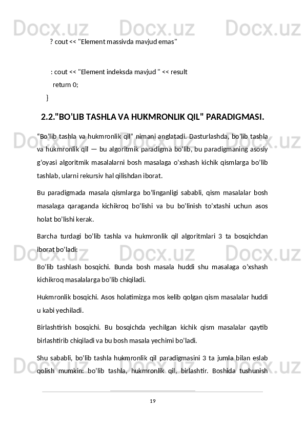                ? cout << "Element massivda mavjud emas"
                                                
     : cout << "Element indeksda mavjud " << result
       return 0;
}
2.2."BO'LIB TASHLA VA HUKMRONLIK QIL" PARADIGMASI.
“Bo’lib   tashla   va   hukmronlik   qil”   nimani   anglatadi.   Dasturlashda,   bo’lib   tashla
va hukmronlik qil — bu algoritmik paradigma bo’lib, bu paradigmaning asosiy
g’oyasi   algoritmik   masalalarni   bosh   masalaga   o’xshash   kichik   qismlarga   bo’lib
tashlab, ularni rekursiv hal qilishdan iborat.
Bu   paradigmada   masala   qismlarga   bo’linganligi   sababli,   qism   masalalar   bosh
masalaga   qaraganda   kichikroq   bo’lishi   va   bu   bo’linish   to’xtashi   uchun   asos
holat bo’lishi kerak.
Barcha   turdagi   bo’lib   tashla   va   hukmronlik   qil   algoritmlari   3   ta   bosqichdan
iborat bo’ladi: 
Bo’lib   tashlash   bosqichi.   Bunda   bosh   masala   huddi   shu   masalaga   o’xshash
kichikroq masalalarga bo’lib chiqiladi.
Hukmronlik bosqichi. Asos holatimizga mos kelib qolgan qism masalalar huddi
u kabi yechiladi.
Birlashtirish   bosqichi.   Bu   bosqichda   yechilgan   kichik   qism   masalalar   qaytib
birlashtirib chiqiladi va bu bosh masala yechimi bo’ladi.
Shu   sababli,   bo’lib   tashla   hukmronlik   qil   paradigmasini   3   ta   jumla   bilan   eslab
qolish   mumkin:   bo’lib   tashla,   hukmronlik   qil,   birlashtir.   Boshida   tushunish
19 