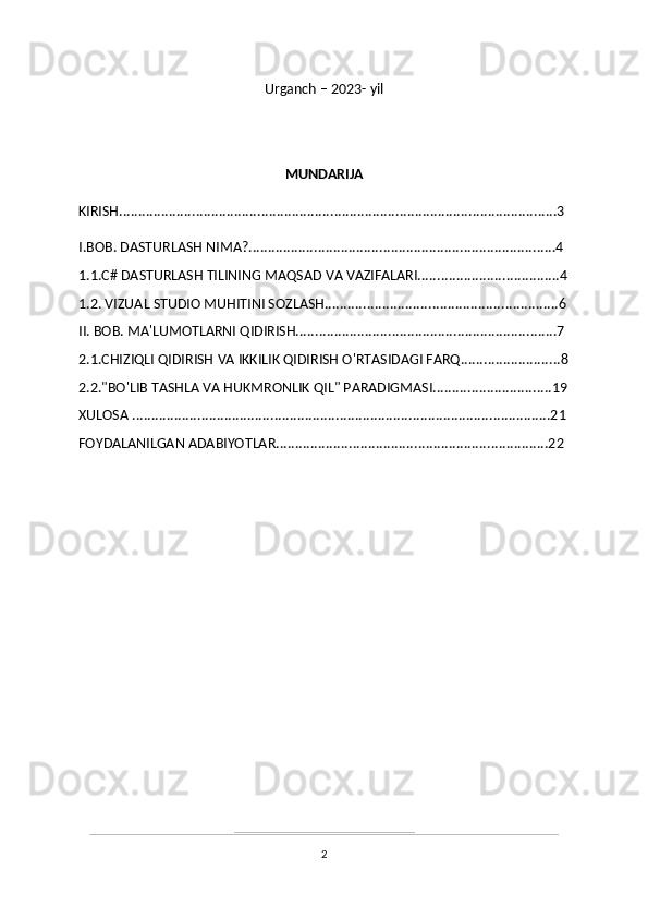 Urganch – 2023- yil
MUNDARIJA
KIRISH..................................................................................................................3
I.BOB. DASTURLASH NIMA?................................................................................4 
1.1.C# DASTURLASH TILINING MAQSAD VA VAZIFALARI.....................................4
1.2. VIZUAL STUDIO MUHITINI SOZLASH.............................................................6
II. BOB. MA'LUMOTLARNI QIDIRISH....................................................................7 
2.1.CHIZIQLI QIDIRISH VA IKKILIK QIDIRISH O'RTASIDAGI FARQ..........................8
2.2."BO'LIB TASHLA VA HUKMRONLIK QIL" PARADIGMASI...............................19
XULOSA .............................................................................................................21
FOYDALANILGAN ADABIYOTLAR.......................................................................22
2 