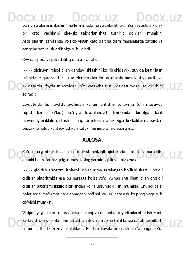 bu narsa ularni ishlashini ma’lum miqdorga sekinlashtiradi. Buning ustiga kichik
bir   xato   yechimni   cheksiz   takrorlanishga   tushirib   qo’yishi   mumkin.
Asos   shartni  tanlashda   yo’l   qo’yilgan   xato   barcha   qism   masalalarda  xatolik   va
ortiqcha xotira ishlatilishiga olib keladi.
C++ da qanday qilib ikkilik qidiruvni yaratish.
Ikkilik qidiruvni misol bilan qanday ishlashini ko'rib chiqaylik, quyida keltirilgan
misolda,   9-qatorda   biz   10   ta   elementdan   iborat   massiv   massivini   yaratdik   va
12-qatorda   foydalanuvchidan   o'z   katakchalarini   klaviaturadan   to'ldirishini
so'radik. 
20-qatorda   biz   foydalanuvchidan   kalitni   kiritishni   so'raymiz   (uni   massivda
topish   kerak   bo'ladi),   so'ngra   foydalanuvchi   tomonidan   kiritilgan   kalit
mavjudligini ikkilik qidirish bilan qatorni tekshiramiz. Agar biz kalitni massivdan
topsak, u holda kalit joylashgan katakning indeksini chiqaramiz.
XULOSA.
Ko'rib   turganimizdek,   ikkilik   qidirish   chiziqli   qidirishdan   ko'ra   samaralidir,
chunki har safar biz qolgan massivning yarmini qidirishimiz kerak. 
Ikkilik   qidirish   algoritmi   ishlashi   uchun   array   saralangan   bo’lishi   shart.   Chiziqli
qidirish   algoritmida   esa   bu   narsaga   hojat   yo’q.   Aynan   shu   jihati   bilan   chiziqli
qidirish algoritmi ikkilik  qidirishdan ko’ra ustunlik qilishi mumkin. Chunki ba’zi
holatlarda   ma’lumot   saralanmagan   bo’lishi   va   uni   saralash   ko’proq   vaqt   olib
qo’yishi mumkin. 
Vikipediyaga   ko'ra,   o'rash   uchun:   kompyuter   fanida   algoritmlarni   kirish   vaqti
kattalashgan sari ularning ishlash vaqti yoki makon talablariga qarab tasniflash
uchun   katta   O   yozuvi   ishlatiladi.   Bu   funktsiyalarni   o'sish   sur'atlariga   ko'ra
21 