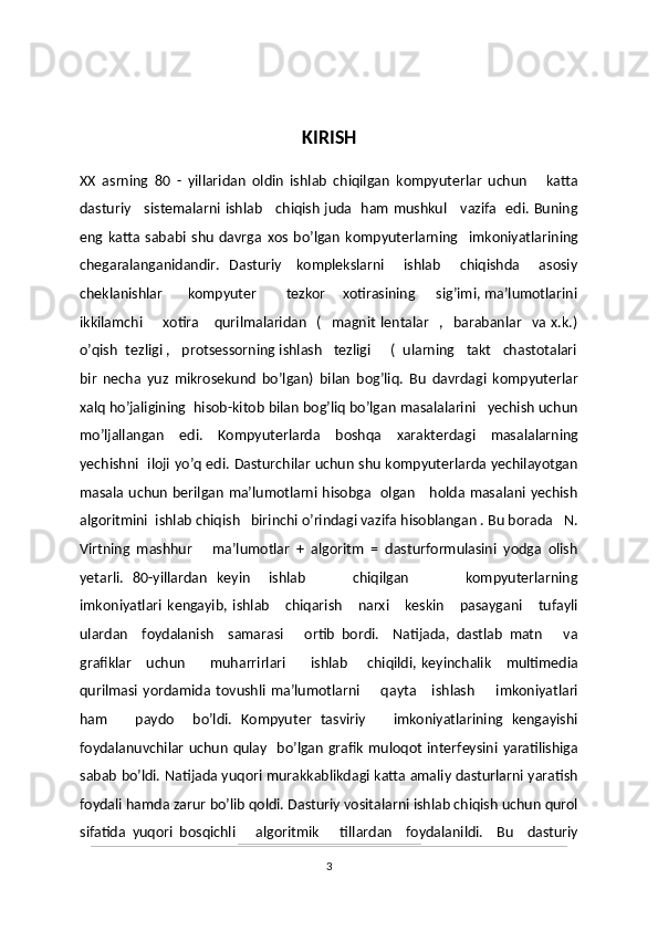 KIRISH
XX   asrning   80   -   yillaridan   oldin   ishlab   chiqilgan   kompyuterlar   uchun       katta
dasturiy     sistemalarni ishlab     chiqish juda   ham mushkul     vazifa   edi. Buning
eng   katta   sababi   shu   davrga   xos   bo’lgan   kompyuterlarning     imkoniyatlarining
chegaralanganidandir.   Dasturiy      komplekslarni       ishlab       chiqishda        asosiy
cheklanishlar       kompyuter        tezkor    xotirasining      sig’imi, ma’lumotlarini
ikkilamchi        xotira       qurilmalaridan     (     magnit   lentalar     ,    barabanlar     va  x.k.)
o’qish  tezligi ,   protsessorning ishlash   tezligi     (  ularning   takt   chastotalari
bir   necha   yuz   mikrosekund   bo’lgan)   bilan   bog’liq.   Bu   davrdagi   kompyuterlar
xalq ho’jaligining  hisob-kitob bilan bog’liq bo’lgan masalalarini   yechish uchun
mo’ljallangan   edi.   Kompyuterlarda   boshqa   xarakterdagi   masalalarning
yechishni   iloji yo’q edi. Dasturchilar uchun shu kompyuterlarda yechilayotgan
masala uchun berilgan ma’lumotlarni hisobga   olgan     holda masalani yechish
algoritmini  ishlab chiqish   birinchi o’rindagi vazifa hisoblangan . Bu borada   N.
Virtning   mashhur       ma’lumotlar   +   algoritm   =   dasturformulasini   yodga   olish
yetarli.   80-yillardan   keyin     ishlab           chiqilgan             kompyuterlarning
imkoniyatlari   kengayib,   ishlab       chiqarish       narxi       keskin       pasaygani       tufayli
ulardan     foydalanish     samarasi       ortib   bordi.     Natijada,   dastlab   matn       va
grafiklar       uchun          muharrirlari          ishlab         chiqildi,  keyinchalik       multimedia
qurilmasi   yordamida   tovushli   ma’lumotlarni         qayta       ishlash         imkoniyatlari
ham       paydo     bo’ldi.   Kompyuter   tasviriy       imkoniyatlarining   kengayishi
foydalanuvchilar  uchun  qulay   bo’lgan  grafik  muloqot interfeysini  yaratilishiga
sabab bo’ldi.  Natijada  yuqori murakkablikdagi katta amaliy dasturlarni yaratish
foydali hamda zarur bo’lib qoldi. Dasturiy vositalarni ishlab chiqish uchun qurol
sifatida   yuqori   bosqichli       algoritmik       tillardan     foydalanildi.     Bu     dasturiy
3 