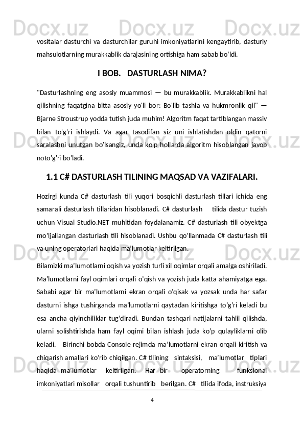 vositalar   dasturchi   va   dasturchilar   guruhi   imkoniyatlarini   kengaytirib,   dasturiy
mahsulotlarning murakkablik darajasining ortishiga ham sabab bo’ldi.
I BOB.   DASTURLASH NIMA?
"Dasturlashning   eng   asosiy   muammosi   —   bu   murakkablik.   Murakkablikni   hal
qilishning   faqatgina   bitta   asosiy   yo'li   bor:   Bo'lib   tashla   va   hukmronlik   qil"   —
Bjarne Stroustrup yodda tutish juda muhim! Algoritm faqat tartiblangan massiv
bilan   to'g'ri   ishlaydi.   Va   agar   tasodifan   siz   uni   ishlatishdan   oldin   qatorni
saralashni   unutgan   bo'lsangiz,   unda   ko'p   hollarda   algoritm   hisoblangan   javob
noto'g'ri bo'ladi.
1.1 C# DASTURLASH TILINING MAQSAD VA VAZIFALARI.
Hozirgi   kunda   C#   dasturlash   tili   yuqori   bosqichli   dasturlash   tillari   ichida   eng
samarali   dasturlash   tillaridan   hisoblanadi.   C#   dasturlash         tilida   dastur   tuzish
uchun   Visual   Studio.NET   muhitidan   foydalanamiz.   C#   dasturlash   tili   obyektga
mo’ljallangan   dasturlash   tili   hisoblanadi.   Ushbu   qo’llanmada  C#   dasturlash   tili
va uning operatorlari haqida ma’lumotlar keltirilgan.
Bilamizki ma’lumotlarni oqish va yozish turli xil oqimlar orqali amalga oshiriladi.
Ma’lumotlarni fayl oqimlari orqali o’qish va yozish juda katta ahamiyatga ega.
Sababi   agar   bir   ma’lumotlarni   ekran   orqali   o’qisak   va   yozsak   unda   har   safar
dasturni   ishga   tushirganda   ma’lumotlarni   qaytadan   kiritishga   to’g’ri   keladi   bu
esa   ancha   qiyinchiliklar   tug’diradi.   Bundan   tashqari   natijalarni   tahlil   qilishda,
ularni   solishtirishda   ham   fayl   oqimi   bilan   ishlash   juda   ko’p   qulayliklarni   olib
keladi.     Birinchi bobda Console rejimda ma’lumotlarni ekran  orqali kiritish  va
chiqarish amallari ko’rib chiqilgan. C# tilining     sintaksisi,     ma’lumotlar     tiplari
haqida   ma’lumotlar     keltirilgan.     Har   bir       operatorning         funksional
imkoniyatlari misollar   orqali tushuntirib   berilgan. C#   tilida ifoda, instruksiya
4 