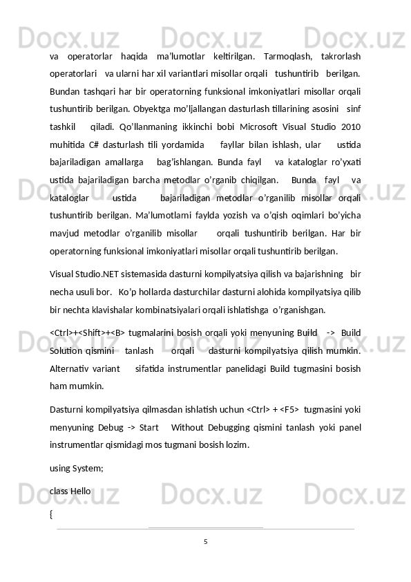 va   operatorlar   haqida   ma’lumotlar   keltirilgan.   Tarmoqlash,   takrorlash
operatorlari   va ularni har xil variantlari misollar orqali   tushuntirib   berilgan.
Bundan   tashqari   har   bir   operatorning   funksional   imkoniyatlari   misollar   orqali
tushuntirib berilgan. Obyektga mo’ljallangan dasturlash tillarining asosini     sinf
tashkil       qiladi.   Qo’llanmaning   ikkinchi   bobi   Microsoft   Visual   Studio   2010
muhitida   C#   dasturlash   tili   yordamida         fayllar   bilan   ishlash,   ular         ustida
bajariladigan   amallarga       bag’ishlangan.   Bunda   fayl       va   kataloglar   ro’yxati
ustida   bajariladigan   barcha   metodlar   o’rganib   chiqilgan.       Bunda     fayl       va
kataloglar         ustida         bajariladigan   metodlar   o’rganilib   misollar   orqali
tushuntirib   berilgan.   Ma’lumotlarni   faylda   yozish   va   o’qish   oqimlari   bo’yicha
mavjud   metodlar   o’rganilib   misollar         orqali   tushuntirib   berilgan.   Har   bir
operatorning funksional imkoniyatlari misollar orqali tushuntirib berilgan.
Visual Studio.NET sistemasida dasturni kompilyatsiya qilish va bajarishning   bir
necha usuli bor.   Ko’p hollarda dasturchilar dasturni alohida kompilyatsiya qilib
bir nechta klavishalar kombinatsiyalari orqali ishlatishga  o’rganishgan.
<Ctrl>+<Shift>+<B>   tugmalarini   bosish   orqali  yoki   menyuning  Build       ->     Build
Solution   qismini       tanlash           orqali         dasturni   kompilyatsiya   qilish   mumkin.
Alternativ   variant         sifatida   instrumentlar   panelidagi   Build   tugmasini   bosish
ham mumkin. 
Dasturni kompilyatsiya qilmasdan ishlatish uchun <Ctrl> + <F5>  tugmasini yoki
menyuning   Debug   ->   Start       Without   Debugging   qismini   tanlash   yoki   panel
instrumentlar qismidagi mos tugmani bosish lozim.
using System;
class Hello
{
5 