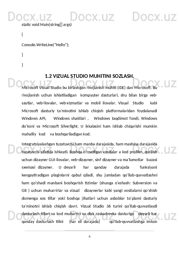 static void Main(string[] args)
{
Console.WriteLine(“Hello”);
}
}
1.2 VIZUAL STUDIO MUHITINI SOZLASH.
Microsoft Visual Studio bu birlashgan rivojlanish muhiti (IDE) dan Microsoft. Bu
rivojlanish   uchun   ishlatiladigan     kompyuter   dasturlari,   shu   bilan   birga   veb-
saytlar,   veb-ilovalar,   veb-xizmatlar   va   mobil   ilovalar.   Visual     Studio       kabi
Microsoft   dasturiy   ta'minotini   ishlab   chiqish   platformalaridan   foydalanadi
Windows   API,         Windows   shakllari   ,       Windows   taqdimot   fondi,   Windows
do'koni   va   Microsoft   Silverlight.   U   ikkalasini   ham   ishlab   chiqarishi   mumkin
mahalliy   kod     va boshqariladigan kod.
Integratsiyalashgan tuzatuvchi ham manba darajasida, ham mashina darajasida
tuzatuvchi sifatida ishlaydi. Boshqa o'rnatilgan vositalar a kod profiler, qurilish
uchun dizayner GUI ilovalar, veb-dizayner, sinf dizayner va ma'lumotlar   bazasi
sxemasi   dizayner.     U   deyarli       har     qanday       darajada         funksiyani
kengaytiradigan   plaginlarni   qabul   qiladi,   shu   jumladan   qo'llab-quvvatlashni
ham   qo'shadi   manbani   boshqarish   tizimlar   (shunga   o'xshash:   Subversion   va
Git   )   uchun   muharrirlar   va   vizual       dizaynerlar   kabi   yangi   vositalarni   qo'shish
domenga   xos   tillar   yoki   boshqa   jihatlari   uchun   asboblar   to'plami   dasturiy
ta'minotni   ishlab   chiqish   davri.   Vizual   Studio   36   turini   qo'llab-quvvatlaydi
dasturlash   tillari   va   kod   muharriri   va   disk   raskadrovka   dasturiga       deyarli   har
qanday   dasturlash   tilini       (har   xil   darajada)           qo'llab-quvvatlashga   imkon
6 