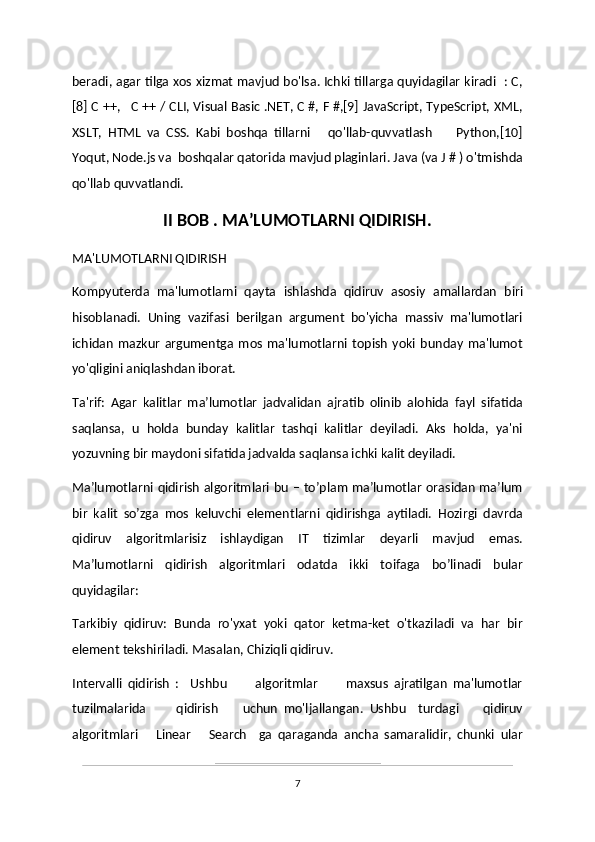 beradi, agar tilga xos xizmat mavjud bo'lsa. Ichki tillarga quyidagilar kiradi   : C,
[8] C ++,   C ++ / CLI, Visual Basic .NET, C #, F #,[9] JavaScript, TypeScript, XML,
XSLT,   HTML   va   CSS.   Kabi   boshqa   tillarni       qo'llab-quvvatlash         Python,[10]
Yoqut, Node.js va  boshqalar qatorida mavjud plaginlari. Java (va J # ) o'tmishda
qo'llab quvvatlandi.
II BOB . MA’LUMOTLARNI QIDIRISH.
MA'LUMOTLARNI QIDIRISH 
Kompyuterda   ma'lumotlarni   qayta   ishlashda   qidiruv   asosiy   amallardan   biri
hisoblanadi.   Uning   vazifasi   berilgan   argument   bo'yicha   massiv   ma'lumotlari
ichidan   mazkur   argumentga   mos   ma'lumotlarni   topish   yoki   bunday   ma'lumot
yo'qligini aniqlashdan iborat. 
Ta'rif:   Agar   kalitlar   ma’lumotlar   jadvalidan   ajratib   olinib   alohida   fayl   sifatida
saqlansa,   u   holda   bunday   kalitlar   tashqi   kalitlar   deyiladi.   Aks   holda,   ya'ni
yozuvning bir maydoni sifatida jadvalda saqlansa ichki kalit deyiladi.
Ma’lumotlarni qidirish algoritmlari bu – to’plam ma’lumotlar orasidan ma’lum
bir   kalit   so’zga   mos   keluvchi   elementlarni   qidirishga   aytiladi.   Hozirgi   davrda
qidiruv   algoritmlarisiz   ishlaydigan   IT   tizimlar   deyarli   mavjud   emas.
Ma’lumotlarni   qidirish   algoritmlari   odatda   ikki   toifaga   bo’linadi   bular
quyidagilar: 
Tarkibiy   qidiruv:   Bunda   ro'yxat   yoki   qator   ketma-ket   o'tkaziladi   va   har   bir
element tekshiriladi. Masalan, Chiziqli qidiruv.
Intervalli   qidirish   :     Ushbu           algoritmlar           maxsus   ajratilgan   ma'lumotlar
tuzilmalarida           qidirish         uchun   mo'ljallangan.   Ushbu     turdagi         qidiruv
algoritmlari       Linear       Search     ga   qaraganda   ancha   samaralidir,   chunki   ular
7 
