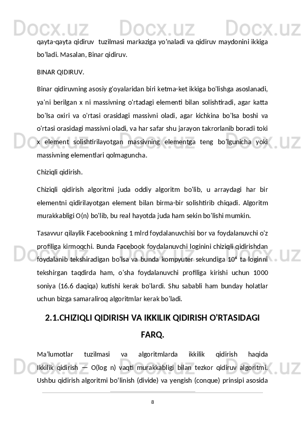 qayta-qayta qidiruv   tuzilmasi markaziga yo’naladi va qidiruv maydonini ikkiga
bo’ladi. Masalan, Binar qidiruv.
BINAR QIDIRUV.
Binar qidiruvning asosiy g'oyalaridan biri ketma-ket ikkiga bo'lishga asoslanadi,
ya'ni   berilgan   x   ni   massivning   o'rtadagi   elementi   bilan   solishtiradi,   agar   katta
bo'lsa   oxiri   va   o'rtasi   orasidagi   massivni   oladi,   agar   kichkina   bo'lsa   boshi   va
o'rtasi orasidagi massivni oladi, va har safar shu jarayon takrorlanib boradi toki
x   element   solishtirilayotgan   massivning   elementga   teng   bo'lgunicha   yoki
massivning elementlari qolmaguncha.
Chiziqli qidirish.
Chiziqli   qidirish   algoritmi   juda   oddiy   algoritm   bo'lib,   u   arraydagi   har   bir
elementni   qidirilayotgan   element   bilan   birma-bir   solishtirib   chiqadi.   Algoritm
murakkabligi O(n) bo'lib, bu real hayotda juda ham sekin bo'lishi mumkin.
Tasavvur qilaylik Facebookning 1 mlrd foydalanuvchisi bor va foydalanuvchi o'z
profiliga kirmoqchi. Bunda Facebook foydalanuvchi loginini chiziqli qidirishdan
foydalanib   tekshiradigan   bo'lsa   va   bunda   kompyuter   sekundiga   10⁶   ta   loginni
tekshirgan   taqdirda   ham,   o'sha   foydalanuvchi   profiliga   kirishi   uchun   1000
soniya   (16.6   daqiqa)   kutishi   kerak   bo'lardi.   Shu   sababli   ham   bunday   holatlar
uchun bizga samaraliroq algoritmlar kerak bo'ladi.
2.1.CHIZIQLI QIDIRISH VA IKKILIK QIDIRISH O'RTASIDAGI
FARQ.
Maʼlumotlar   tuzilmasi   va   algoritmlarda   ikkilik   qidirish   haqida
Ikkilik   qidirish   —   Ο(log   n)   vaqti   murakkabligi   bilan   tezkor   qidiruv   algoritmi.
Ushbu qidirish algoritmi boʻlinish (divide) va yengish (conque) prinsipi asosida
8 