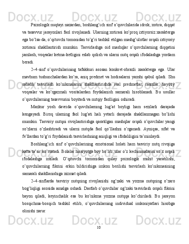 Psixologik nuqtayi nazardan, boshlang’ich sinf o’quvchilarida idrok, xotira, diqqat
va tasavvur jarayonlari faol rivojlanadi. Ularning xotirasi ko’proq ixtiyorsiz xarakterga
ega bo’lsa-da, o’qituvchi tomonidan to’g’ri tashkil etilgan mashg’ulotlar orqali ixtiyoriy
xotirani   shakllantirish   mumkin.   Tasvirlashga   oid   mashqlar   o’quvchilarning   diqqatini
jamlash, voqealar ketma-ketligini eslab qolish va ularni nutq orqali ifodalashga yordam
beradi.
2–4-sinf   o’quvchilarining   tafakkuri   asosan   konkret-obrazli   xarakterga   ega.   Ular
mavhum   tushunchalardan   ko’ra,   aniq   predmet   va   hodisalarni   yaxshi   qabul   qiladi.   Shu
sababli   tasvirlash   ko’nikmalarini   shakllantirishda   real   predmetlar,   rasmlar,   hayotiy
voqealar   va   ko’rgazmali   vositalardan   foydalanish   samarali   hisoblanadi.   Bu   usullar
o’quvchilarning tasavvurini boyitadi va nutqiy faolligini oshiradi.
Mazkur   yosh   davrida   o’quvchilarning   lug’at   boyligi   ham   sezilarli   darajada
kengayadi.   Biroq   ularning   faol   lug’ati   hali   yetarli   darajada   shakllanmagan   bo’lishi
mumkin.   Tasviriy   nutqni   rivojlantirishga   qaratilgan   mashqlar   orqali   o’quvchilar   yangi
so’zlarni   o’zlashtiradi   va   ularni   nutqda   faol   qo’llashni   o’rganadi.   Ayniqsa,   sifat   va
fe’llardan to’g’ri foydalanish tasvirlashning aniqligi va ifodaliligini ta’minlaydi.
Boshlang’ich   sinf   o’quvchilarining   emotsional   holati   ham   tasviriy   nutq   rivojiga
katta ta’sir ko’rsatadi. Bolalar hissiyotga boy bo’lib, ular o’z kechinmalarini so’z orqali
ifodalashga   intiladi.   O’qituvchi   tomonidan   qulay   psixologik   muhit   yaratilishi,
o’quvchilarning   fikrini   erkin   bildirishiga   imkon   berilishi   tasvirlash   ko’nikmasining
samarali shakllanishiga xizmat qiladi.
2–4-sinflarda   tasviriy   nutqning   rivojlanishi   og’zaki   va   yozma   nutqning   o’zaro
bog’liqligi asosida  amalga oshadi. Dastlab o’quvchilar  og’zaki  tasvirlash orqali  fikrini
bayon   qiladi,   keyinchalik   esa   bu   ko’nikma   yozma   nutqqa   ko’chiriladi.   Bu   jarayon
bosqichma-bosqich   tashkil   etilib,   o’quvchilarning   individual   imkoniyatlari   hisobga
olinishi zarur.
10 