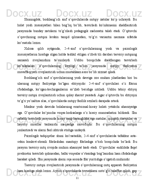 Shuningdek,   boshlang’ich   sinf   o’quvchilarida   nutqiy   xatolar   ko’p   uchraydi.   Bu
holat   yosh   xususiyatlari   bilan   bog’liq   bo’lib,   tasvirlash   ko’nikmasini   shakllantirish
jarayonida   bunday   xatolarni   to’g’rilash   pedagogik   mahoratni   talab   etadi.   O’qituvchi
o’quvchining   nutqini   keskin   tanqid   qilmasdan,   to’g’ri   variantni   namuna   sifatida
ko’rsatishi lozim.
Xulosa   qilib   aytganda,   2–4-sinf   o’quvchilarining   yosh   va   psixologik
xususiyatlarini hisobga olgan holda tashkil etilgan o’zbek tili darslari tasviriy nutqning
samarali   rivojlanishini   ta’minlaydi.   Ushbu   bosqichda   shakllangan   tasvirlash
ko’nikmalari   o’quvchilarning   keyingi   ta’lim   jarayonida   nutqiy   faoliyatini
muvaffaqiyatli rivojlantirish uchun mustahkam asos bo’lib xizmat qiladi.
Boshlang’ich   sinf   o’quvchilarining   yosh   davriga   xos   muhim   jihatlardan   biri   bu
ularning   nutqiy   faoliyatga   bo’lgan   ehtiyojidir.   2–4-sinf   o’quvchilari   o’z   fikrini
ifodalashga,   ko’rgan-kechirganlarini   so’zlab   berishga   intiladi.   Ushbu   tabiiy   ehtiyoj
tasviriy nutqni rivojlantirish uchun qulay sharoit yaratadi. Agar o’qituvchi bu ehtiyojni
to’g’ri yo’naltira olsa, o’quvchilarda nutqiy faollik sezilarli darajada ortadi.
Mazkur   yosh   davrida   bolalarning   emotsional-hissiy   holati   yetakchi   ahamiyatga
ega.   O’quvchilar   ko’pincha   voqea-hodisalarga   o’z   hissiy   munosabatini   bildiradi.   Shu
sababli tasvirlash jarayonida hissiy rang-baranglikka ega matnlar, qiziqarli mavzular va
hayotiy   misollar   tanlanishi   maqsadga   muvofiqdir.   Bu   o’quvchilarning   nutqini
jonlantiradi va ularni faol ishtirok etishga undaydi.
Psixologik   tadqiqotlar   shuni   ko’rsatadiki,   2–4-sinf   o’quvchilarida   tafakkur   asta-
sekin   konkret-obrazli   fikrlashdan   mantiqiy   fikrlashga   o’tish   bosqichida   bo’ladi.   Bu
jarayon tasviriy nutq rivojida muhim ahamiyat  kasb etadi. O’quvchilar endilikda faqat
predmetni tasvirlab qolmasdan, balki voqealar o’rtasidagi bog’lanishni ham ifodalashga
harakat qiladi. Shu jarayonda ularni reja asosida fikr yuritishga o’rgatish muhimdir.
Tasviriy   nutqni   rivojlantirish   jarayonida   o’quvchilarning   nutq   apparati   faoliyatini
ham hisobga olish lozim. Ayrim o’quvchilarda tovushlarni noto’g’ri talaffuz qilish, gap
11 