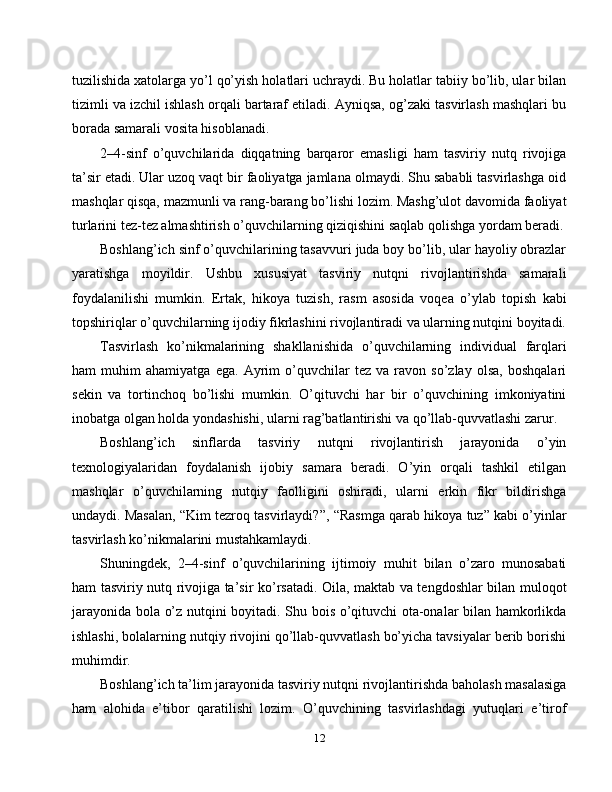 tuzilishida xatolarga yo’l qo’yish holatlari uchraydi. Bu holatlar tabiiy bo’lib, ular bilan
tizimli va izchil ishlash orqali bartaraf etiladi. Ayniqsa, og’zaki tasvirlash mashqlari bu
borada samarali vosita hisoblanadi.
2–4-sinf   o’quvchilarida   diqqatning   barqaror   emasligi   ham   tasviriy   nutq   rivojiga
ta’sir etadi. Ular uzoq vaqt bir faoliyatga jamlana olmaydi. Shu sababli tasvirlashga oid
mashqlar qisqa, mazmunli va rang-barang bo’lishi lozim. Mashg’ulot davomida faoliyat
turlarini tez-tez almashtirish o’quvchilarning qiziqishini saqlab qolishga yordam beradi.
Boshlang’ich sinf o’quvchilarining tasavvuri juda boy bo’lib, ular hayoliy obrazlar
yaratishga   moyildir.   Ushbu   xususiyat   tasviriy   nutqni   rivojlantirishda   samarali
foydalanilishi   mumkin.   Ertak,   hikoya   tuzish,   rasm   asosida   voqea   o’ylab   topish   kabi
topshiriqlar o’quvchilarning ijodiy fikrlashini rivojlantiradi va ularning nutqini boyitadi.
Tasvirlash   ko’nikmalarining   shakllanishida   o’quvchilarning   individual   farqlari
ham   muhim   ahamiyatga   ega.   Ayrim   o’quvchilar   tez   va   ravon   so’zlay   olsa,   boshqalari
sekin   va   tortinchoq   bo’lishi   mumkin.   O’qituvchi   har   bir   o’quvchining   imkoniyatini
inobatga olgan holda yondashishi, ularni rag’batlantirishi va qo’llab-quvvatlashi zarur.
Boshlang’ich   sinflarda   tasviriy   nutqni   rivojlantirish   jarayonida   o’yin
texnologiyalaridan   foydalanish   ijobiy   samara   beradi.   O’yin   orqali   tashkil   etilgan
mashqlar   o’quvchilarning   nutqiy   faolligini   oshiradi,   ularni   erkin   fikr   bildirishga
undaydi. Masalan, “Kim tezroq tasvirlaydi?”, “Rasmga qarab hikoya tuz” kabi o’yinlar
tasvirlash ko’nikmalarini mustahkamlaydi.
Shuningdek,   2–4-sinf   o’quvchilarining   ijtimoiy   muhit   bilan   o’zaro   munosabati
ham tasviriy nutq rivojiga ta’sir ko’rsatadi. Oila, maktab va tengdoshlar bilan muloqot
jarayonida bola o’z nutqini boyitadi. Shu bois o’qituvchi ota-onalar bilan hamkorlikda
ishlashi, bolalarning nutqiy rivojini qo’llab-quvvatlash bo’yicha tavsiyalar berib borishi
muhimdir.
Boshlang’ich ta’lim jarayonida tasviriy nutqni rivojlantirishda baholash masalasiga
ham   alohida   e’tibor   qaratilishi   lozim.   O’quvchining   tasvirlashdagi   yutuqlari   e’tirof
12 