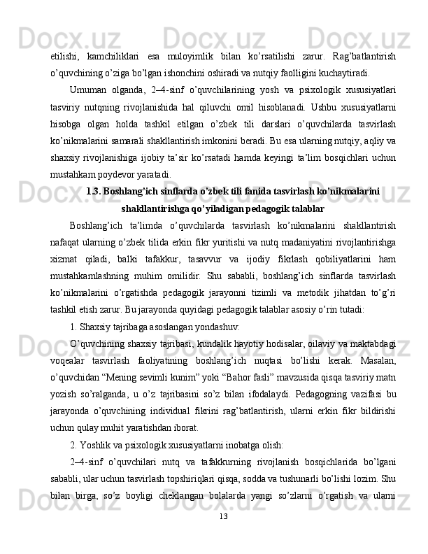 etilishi,   kamchiliklari   esa   muloyimlik   bilan   ko’rsatilishi   zarur.   Rag’batlantirish
o’quvchining o’ziga bo’lgan ishonchini oshiradi va nutqiy faolligini kuchaytiradi.
Umuman   olganda,   2–4-sinf   o’quvchilarining   yosh   va   psixologik   xususiyatlari
tasviriy   nutqning   rivojlanishida   hal   qiluvchi   omil   hisoblanadi.   Ushbu   xususiyatlarni
hisobga   olgan   holda   tashkil   etilgan   o’zbek   tili   darslari   o’quvchilarda   tasvirlash
ko’nikmalarini samarali shakllantirish imkonini beradi. Bu esa ularning nutqiy, aqliy va
shaxsiy   rivojlanishiga   ijobiy   ta’sir   ko’rsatadi   hamda   keyingi   ta’lim   bosqichlari   uchun
mustahkam poydevor yaratadi.
1.3. Boshlang’ich sinflarda o’zbek tili fanida tasvirlash ko’nikmalarini
shakllantirishga qo’yiladigan pedagogik talablar
Boshlang’ich   ta’limda   o’quvchilarda   tasvirlash   ko’nikmalarini   shakllantirish
nafaqat ularning o’zbek tilida erkin fikr yuritishi  va nutq madaniyatini rivojlantirishga
xizmat   qiladi,   balki   tafakkur,   tasavvur   va   ijodiy   fikrlash   qobiliyatlarini   ham
mustahkamlashning   muhim   omilidir.   Shu   sababli,   boshlang’ich   sinflarda   tasvirlash
ko’nikmalarini   o’rgatishda   pedagogik   jarayonni   tizimli   va   metodik   jihatdan   to’g’ri
tashkil etish zarur. Bu jarayonda quyidagi pedagogik talablar asosiy o’rin tutadi:
1. Shaxsiy tajribaga asoslangan yondashuv:
O’quvchining shaxsiy tajribasi, kundalik hayotiy hodisalar, oilaviy va maktabdagi
voqealar   tasvirlash   faoliyatining   boshlang’ich   nuqtasi   bo’lishi   kerak.   Masalan,
o’quvchidan “Mening sevimli kunim” yoki “Bahor fasli” mavzusida qisqa tasviriy matn
yozish   so’ralganda,   u   o’z   tajribasini   so’z   bilan   ifodalaydi.   Pedagogning   vazifasi   bu
jarayonda   o’quvchining   individual   fikrini   rag’batlantirish,   ularni   erkin   fikr   bildirishi
uchun qulay muhit yaratishdan iborat.
2. Yoshlik va psixologik xususiyatlarni inobatga olish:
2–4-sinf   o’quvchilari   nutq   va   tafakkurning   rivojlanish   bosqichlarida   bo’lgani
sababli, ular uchun tasvirlash topshiriqlari qisqa, sodda va tushunarli bo’lishi lozim. Shu
bilan   birga,   so’z   boyligi   cheklangan   bolalarda   yangi   so’zlarni   o’rgatish   va   ularni
13 