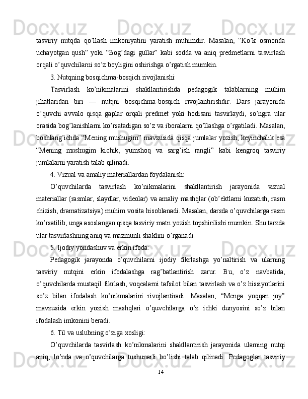 tasviriy   nutqda   qo’llash   imkoniyatini   yaratish   muhimdir.   Masalan,   “Ko’k   osmonda
uchayotgan   qush”   yoki   “Bog’dagi   gullar”   kabi   sodda   va   aniq   predmetlarni   tasvirlash
orqali o’quvchilarni so’z boyligini oshirishga o’rgatish mumkin.
3. Nutqning bosqichma-bosqich rivojlanishi:
Tasvirlash   ko’nikmalarini   shakllantirishda   pedagogik   talablarning   muhim
jihatlaridan   biri   —   nutqni   bosqichma-bosqich   rivojlantirishdir.   Dars   jarayonida
o’quvchi   avvalo   qisqa   gaplar   orqali   predmet   yoki   hodisani   tasvirlaydi,   so’ngra   ular
orasida bog’lanishlarni ko’rsatadigan so’z va iboralarni qo’llashga o’rgatiladi. Masalan,
boshlang’ichda “Mening mushugim” mavzusida qisqa jumlalar yozish, keyinchalik esa
“Mening   mushugim   kichik,   yumshoq   va   sarg’ish   rangli”   kabi   kengroq   tasviriy
jumlalarni yaratish talab qilinadi.
4. Vizual va amaliy materiallardan foydalanish:
O’quvchilarda   tasvirlash   ko’nikmalarini   shakllantirish   jarayonida   vizual
materiallar (rasmlar, slaydlar, videolar) va amaliy mashqlar (ob’ektlarni kuzatish, rasm
chizish, dramatizatsiya) muhim vosita hisoblanadi. Masalan, darsda o’quvchilarga rasm
ko’rsatilib, unga asoslangan qisqa tasviriy matn yozish topshirilishi mumkin. Shu tarzda
ular tasvirlashning aniq va mazmunli shaklini o’rganadi.
5. Ijodiy yondashuv va erkin ifoda:
Pedagogik   jarayonda   o’quvchilarni   ijodiy   fikrlashga   yo’naltirish   va   ularning
tasviriy   nutqini   erkin   ifodalashga   rag’batlantirish   zarur.   Bu,   o’z   navbatida,
o’quvchilarda mustaqil fikrlash, voqealarni tafsilot bilan tasvirlash va o’z hissiyotlarini
so’z   bilan   ifodalash   ko’nikmalarini   rivojlantiradi.   Masalan,   “Menga   yoqqan   joy”
mavzusida   erkin   yozish   mashqlari   o’quvchilarga   o’z   ichki   dunyosini   so’z   bilan
ifodalash imkonini beradi.
6. Til va uslubning o’ziga xosligi:
O’quvchilarda   tasvirlash   ko’nikmalarini   shakllantirish   jarayonida   ularning   nutqi
aniq,   lo’nda   va   o’quvchilarga   tushunarli   bo’lishi   talab   qilinadi.   Pedagoglar   tasviriy
14 