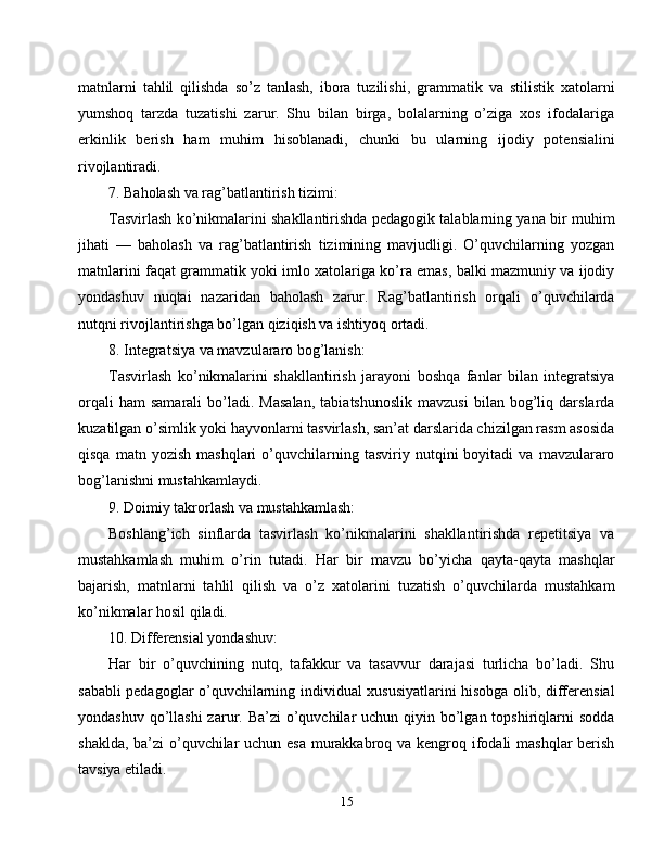 matnlarni   tahlil   qilishda   so’z   tanlash,   ibora   tuzilishi,   grammatik   va   stilistik   xatolarni
yumshoq   tarzda   tuzatishi   zarur.   Shu   bilan   birga,   bolalarning   o’ziga   xos   ifodalariga
erkinlik   berish   ham   muhim   hisoblanadi,   chunki   bu   ularning   ijodiy   potensialini
rivojlantiradi.
7. Baholash va rag’batlantirish tizimi:
Tasvirlash ko’nikmalarini shakllantirishda pedagogik talablarning yana bir muhim
jihati   —   baholash   va   rag’batlantirish   tizimining   mavjudligi.   O’quvchilarning   yozgan
matnlarini faqat grammatik yoki imlo xatolariga ko’ra emas, balki mazmuniy va ijodiy
yondashuv   nuqtai   nazaridan   baholash   zarur.   Rag’batlantirish   orqali   o’quvchilarda
nutqni rivojlantirishga bo’lgan qiziqish va ishtiyoq ortadi.
8. Integratsiya va mavzulararo bog’lanish:
Tasvirlash   ko’nikmalarini   shakllantirish   jarayoni   boshqa   fanlar   bilan   integratsiya
orqali   ham   samarali   bo’ladi.  Masalan,   tabiatshunoslik   mavzusi   bilan  bog’liq  darslarda
kuzatilgan o’simlik yoki hayvonlarni tasvirlash, san’at darslarida chizilgan rasm asosida
qisqa   matn  yozish   mashqlari   o’quvchilarning   tasviriy  nutqini   boyitadi   va   mavzulararo
bog’lanishni mustahkamlaydi.
9. Doimiy takrorlash va mustahkamlash:
Boshlang’ich   sinflarda   tasvirlash   ko’nikmalarini   shakllantirishda   repetitsiya   va
mustahkamlash   muhim   o’rin   tutadi.   Har   bir   mavzu   bo’yicha   qayta-qayta   mashqlar
bajarish,   matnlarni   tahlil   qilish   va   o’z   xatolarini   tuzatish   o’quvchilarda   mustahkam
ko’nikmalar hosil qiladi.
10. Differensial yondashuv:
Har   bir   o’quvchining   nutq,   tafakkur   va   tasavvur   darajasi   turlicha   bo’ladi.   Shu
sababli pedagoglar o’quvchilarning individual xususiyatlarini hisobga olib, differensial
yondashuv qo’llashi  zarur. Ba’zi  o’quvchilar  uchun qiyin bo’lgan topshiriqlarni  sodda
shaklda, ba’zi  o’quvchilar uchun esa murakkabroq va kengroq ifodali mashqlar berish
tavsiya etiladi.
15 