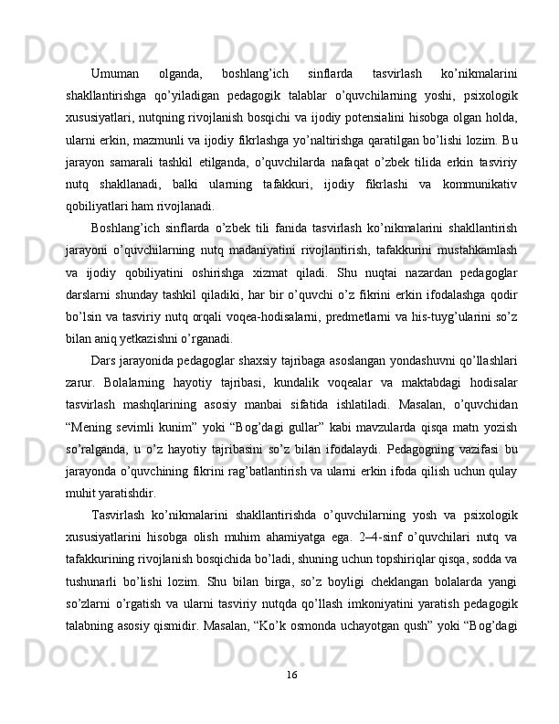 Umuman   olganda,   boshlang’ich   sinflarda   tasvirlash   ko’nikmalarini
shakllantirishga   qo’yiladigan   pedagogik   talablar   o’quvchilarning   yoshi,   psixologik
xususiyatlari, nutqning rivojlanish bosqichi  va ijodiy potensialini  hisobga olgan holda,
ularni erkin, mazmunli va ijodiy fikrlashga yo’naltirishga qaratilgan bo’lishi lozim. Bu
jarayon   samarali   tashkil   etilganda,   o’quvchilarda   nafaqat   o’zbek   tilida   erkin   tasviriy
nutq   shakllanadi,   balki   ularning   tafakkuri,   ijodiy   fikrlashi   va   kommunikativ
qobiliyatlari ham rivojlanadi.
Boshlang’ich   sinflarda   o’zbek   tili   fanida   tasvirlash   ko’nikmalarini   shakllantirish
jarayoni   o’quvchilarning   nutq   madaniyatini   rivojlantirish,   tafakkurini   mustahkamlash
va   ijodiy   qobiliyatini   oshirishga   xizmat   qiladi.   Shu   nuqtai   nazardan   pedagoglar
darslarni   shunday   tashkil   qiladiki,   har   bir   o’quvchi   o’z   fikrini   erkin   ifodalashga   qodir
bo’lsin  va tasviriy nutq orqali  voqea-hodisalarni, predmetlarni  va his-tuyg’ularini  so’z
bilan aniq yetkazishni o’rganadi.
Dars jarayonida pedagoglar shaxsiy tajribaga asoslangan yondashuvni qo’llashlari
zarur.   Bolalarning   hayotiy   tajribasi,   kundalik   voqealar   va   maktabdagi   hodisalar
tasvirlash   mashqlarining   asosiy   manbai   sifatida   ishlatiladi.   Masalan,   o’quvchidan
“Mening   sevimli   kunim”   yoki   “Bog’dagi   gullar”   kabi   mavzularda   qisqa   matn   yozish
so’ralganda,   u   o’z   hayotiy   tajribasini   so’z   bilan   ifodalaydi.   Pedagogning   vazifasi   bu
jarayonda o’quvchining fikrini rag’batlantirish va ularni erkin ifoda qilish uchun qulay
muhit yaratishdir.
Tasvirlash   ko’nikmalarini   shakllantirishda   o’quvchilarning   yosh   va   psixologik
xususiyatlarini   hisobga   olish   muhim   ahamiyatga   ega.   2–4-sinf   o’quvchilari   nutq   va
tafakkurining rivojlanish bosqichida bo’ladi, shuning uchun topshiriqlar qisqa, sodda va
tushunarli   bo’lishi   lozim.   Shu   bilan   birga,   so’z   boyligi   cheklangan   bolalarda   yangi
so’zlarni   o’rgatish   va   ularni   tasviriy   nutqda   qo’llash   imkoniyatini   yaratish   pedagogik
talabning asosiy qismidir. Masalan, “Ko’k osmonda uchayotgan qush” yoki “Bog’dagi
16 