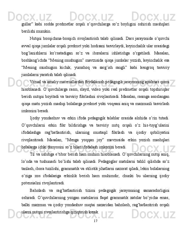gullar”   kabi   sodda   predmetlar   orqali   o’quvchilarga   so’z   boyligini   oshirish   mashqlari
berilishi mumkin.
Nutqni   bosqichma-bosqich   rivojlantirish   talab   qilinadi.   Dars   jarayonida   o’quvchi
avval qisqa jumlalar orqali predmet yoki hodisani tasvirlaydi, keyinchalik ular orasidagi
bog’lanishlarni   ko’rsatadigan   so’z   va   iboralarni   ishlatishga   o’rgatiladi.   Masalan,
boshlang’ichda “Mening mushugim” mavzusida qisqa jumlalar yozish, keyinchalik esa
“Mening   mushugim   kichik,   yumshoq   va   sarg’ish   rangli”   kabi   kengroq   tasviriy
jumlalarni yaratish talab qilinadi.
Vizual va amaliy materiallardan foydalanish pedagogik jarayonning ajralmas qismi
hisoblanadi.   O’quvchilarga   rasm,   slayd,   video   yoki   real   predmetlar   orqali   topshiriqlar
berish nutqni boyitadi va tasviriy fikrlashni rivojlantiradi. Masalan, rasmga asoslangan
qisqa matn yozish mashqi bolalarga predmet yoki voqeani aniq va mazmunli tasvirlash
imkonini beradi.
Ijodiy   yondashuv   va   erkin   ifoda   pedagogik   talablar   orasida   alohida   o’rin   tutadi.
O’quvchilarni   erkin   fikr   bildirishga   va   tasviriy   nutq   orqali   o’z   his-tuyg’ularini
ifodalashga   rag’batlantirish,   ularning   mustaqil   fikrlash   va   ijodiy   qobiliyatini
rivojlantiradi.   Masalan,   “Menga   yoqqan   joy”   mavzusida   erkin   yozish   mashqlari
bolalarga ichki dunyosini so’z bilan ifodalash imkonini beradi.
Til va uslubga e’tibor berish ham muhim hisoblanadi. O’quvchilarning nutqi aniq,
lo’nda   va   tushunarli   bo’lishi   talab   qilinadi.   Pedagoglar   matnlarni   tahlil   qilishda   so’z
tanlash, ibora tuzilishi, grammatik va stilistik jihatlarni nazorat qiladi, lekin bolalarning
o’ziga   xos   ifodalariga   erkinlik   berish   ham   muhimdir,   chunki   bu   ularning   ijodiy
potensialini rivojlantiradi.
Baholash   va   rag’batlantirish   tizimi   pedagogik   jarayonning   samaradorligini
oshiradi.   O’quvchilarning   yozgan   matnlarini   faqat   grammatik   xatolar   bo’yicha   emas,
balki   mazmun   va   ijodiy   yondashuv   nuqtai   nazaridan   baholash,   rag’batlantirish   orqali
ularni nutqni rivojlantirishga qiziqtirish kerak.
17 