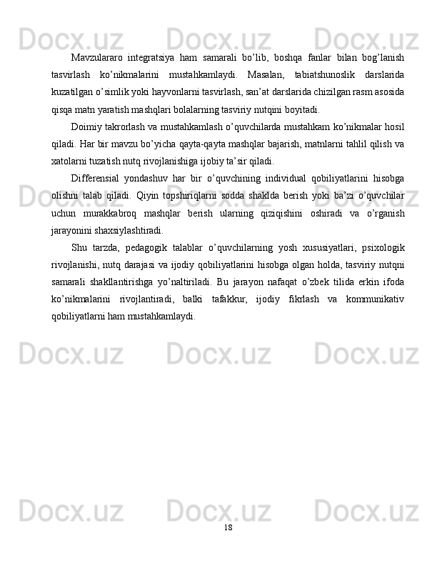 Mavzulararo   integratsiya   ham   samarali   bo’lib,   boshqa   fanlar   bilan   bog’lanish
tasvirlash   ko’nikmalarini   mustahkamlaydi.   Masalan,   tabiatshunoslik   darslarida
kuzatilgan o’simlik yoki hayvonlarni tasvirlash, san’at darslarida chizilgan rasm asosida
qisqa matn yaratish mashqlari bolalarning tasviriy nutqini boyitadi.
Doimiy takrorlash va mustahkamlash o’quvchilarda mustahkam ko’nikmalar hosil
qiladi. Har bir mavzu bo’yicha qayta-qayta mashqlar bajarish, matnlarni tahlil qilish va
xatolarni tuzatish nutq rivojlanishiga ijobiy ta’sir qiladi.
Differensial   yondashuv   har   bir   o’quvchining   individual   qobiliyatlarini   hisobga
olishni   talab   qiladi.   Qiyin   topshiriqlarni   sodda   shaklda   berish   yoki   ba’zi   o’quvchilar
uchun   murakkabroq   mashqlar   berish   ularning   qiziqishini   oshiradi   va   o’rganish
jarayonini shaxsiylashtiradi.
Shu   tarzda,   pedagogik   talablar   o’quvchilarning   yosh   xususiyatlari,   psixologik
rivojlanishi, nutq darajasi  va ijodiy qobiliyatlarini hisobga olgan holda, tasviriy nutqni
samarali   shakllantirishga   yo’naltiriladi.   Bu   jarayon   nafaqat   o’zbek   tilida   erkin   ifoda
ko’nikmalarini   rivojlantiradi,   balki   tafakkur,   ijodiy   fikrlash   va   kommunikativ
qobiliyatlarni ham mustahkamlaydi.
18 