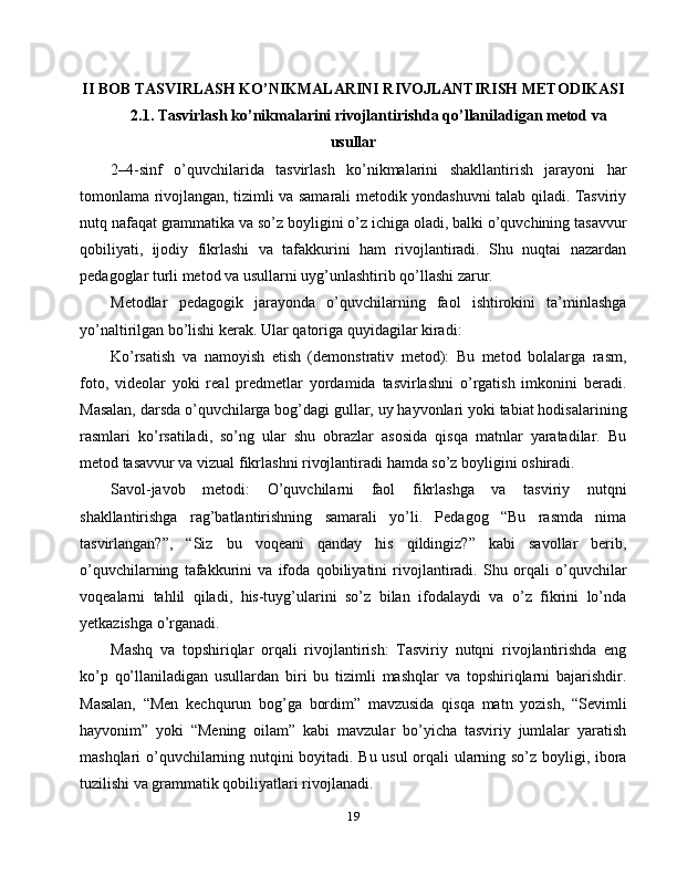 II BOB TASVIRLASH KO’NIKMALARINI RIVOJLANTIRISH METODIKASI
2.1. Tasvirlash ko’nikmalarini rivojlantirishda qo’llaniladigan metod va
usullar
2–4-sinf   o’quvchilarida   tasvirlash   ko’nikmalarini   shakllantirish   jarayoni   har
tomonlama rivojlangan, tizimli va samarali metodik yondashuvni talab qiladi. Tasviriy
nutq nafaqat grammatika va so’z boyligini o’z ichiga oladi, balki o’quvchining tasavvur
qobiliyati,   ijodiy   fikrlashi   va   tafakkurini   ham   rivojlantiradi.   Shu   nuqtai   nazardan
pedagoglar turli metod va usullarni uyg’unlashtirib qo’llashi zarur.
Metodlar   pedagogik   jarayonda   o’quvchilarning   faol   ishtirokini   ta’minlashga
yo’naltirilgan bo’lishi kerak. Ular qatoriga quyidagilar kiradi:
Ko’rsatish   va   namoyish   etish   (demonstrativ   metod):   Bu   metod   bolalarga   rasm,
foto,   videolar   yoki   real   predmetlar   yordamida   tasvirlashni   o’rgatish   imkonini   beradi.
Masalan, darsda o’quvchilarga bog’dagi gullar, uy hayvonlari yoki tabiat hodisalarining
rasmlari   ko’rsatiladi,   so’ng   ular   shu   obrazlar   asosida   qisqa   matnlar   yaratadilar.   Bu
metod tasavvur va vizual fikrlashni rivojlantiradi hamda so’z boyligini oshiradi.
Savol-javob   metodi:   O’quvchilarni   faol   fikrlashga   va   tasviriy   nutqni
shakllantirishga   rag’batlantirishning   samarali   yo’li.   Pedagog   “Bu   rasmda   nima
tasvirlangan?”,   “Siz   bu   voqeani   qanday   his   qildingiz?”   kabi   savollar   berib,
o’quvchilarning   tafakkurini   va   ifoda   qobiliyatini   rivojlantiradi.   Shu   orqali   o’quvchilar
voqealarni   tahlil   qiladi,   his-tuyg’ularini   so’z   bilan   ifodalaydi   va   o’z   fikrini   lo’nda
yetkazishga o’rganadi.
Mashq   va   topshiriqlar   orqali   rivojlantirish:   Tasviriy   nutqni   rivojlantirishda   eng
ko’p   qo’llaniladigan   usullardan   biri   bu   tizimli   mashqlar   va   topshiriqlarni   bajarishdir.
Masalan,   “Men   kechqurun   bog’ga   bordim”   mavzusida   qisqa   matn   yozish,   “Sevimli
hayvonim”   yoki   “Mening   oilam”   kabi   mavzular   bo’yicha   tasviriy   jumlalar   yaratish
mashqlari o’quvchilarning nutqini boyitadi. Bu usul  orqali ularning so’z boyligi, ibora
tuzilishi va grammatik qobiliyatlari rivojlanadi.
19 