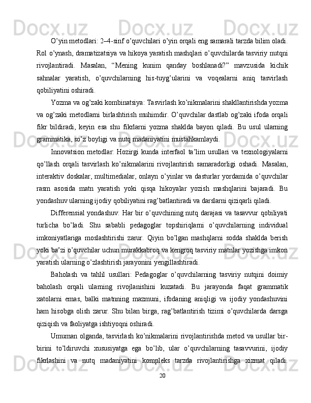 O’yin metodlari: 2–4-sinf o’quvchilari o’yin orqali eng samarali tarzda bilim oladi.
Rol o’ynash, dramatizatsiya va hikoya yaratish mashqlari o’quvchilarda tasviriy nutqni
rivojlantiradi.   Masalan,   “Mening   kunim   qanday   boshlanadi?”   mavzusida   kichik
sahnalar   yaratish,   o’quvchilarning   his-tuyg’ularini   va   voqealarni   aniq   tasvirlash
qobiliyatini oshiradi.
Yozma va og’zaki kombinatsiya: Tasvirlash ko’nikmalarini shakllantirishda yozma
va og’zaki metodlarni birlashtirish muhimdir. O’quvchilar dastlab og’zaki ifoda orqali
fikr   bildiradi,   keyin   esa   shu   fikrlarni   yozma   shaklda   bayon   qiladi.   Bu   usul   ularning
grammatika, so’z boyligi va nutq madaniyatini mustahkamlaydi.
Innovatsion   metodlar:   Hozirgi   kunda   interfaol   ta’lim   usullari   va   texnologiyalarni
qo’llash   orqali   tasvirlash   ko’nikmalarini   rivojlantirish   samaradorligi   oshadi.   Masalan,
interaktiv doskalar,  multimedialar, onlayn o’yinlar  va  dasturlar  yordamida o’quvchilar
rasm   asosida   matn   yaratish   yoki   qisqa   hikoyalar   yozish   mashqlarini   bajaradi.   Bu
yondashuv ularning ijodiy qobiliyatini rag’batlantiradi va darslarni qiziqarli qiladi.
Differensial yondashuv: Har bir o’quvchining nutq darajasi va tasavvur qobiliyati
turlicha   bo’ladi.   Shu   sababli   pedagoglar   topshiriqlarni   o’quvchilarning   individual
imkoniyatlariga   moslashtirishi   zarur.   Qiyin   bo’lgan   mashqlarni   sodda   shaklda   berish
yoki ba’zi o’quvchilar uchun murakkabroq va kengroq tasviriy matnlar yozishga imkon
yaratish ularning o’zlashtirish jarayonini yengillashtiradi.
Baholash   va   tahlil   usullari:   Pedagoglar   o’quvchilarning   tasviriy   nutqini   doimiy
baholash   orqali   ularning   rivojlanishini   kuzatadi.   Bu   jarayonda   faqat   grammatik
xatolarni   emas,   balki   matnning   mazmuni,   ifodaning   aniqligi   va   ijodiy   yondashuvini
ham   hisobga   olish   zarur.   Shu   bilan   birga,   rag’batlantirish   tizimi   o’quvchilarda   darsga
qiziqish va faoliyatga ishtiyoqni oshiradi.
Umuman olganda, tasvirlash ko’nikmalarini rivojlantirishda metod va usullar bir-
birini   to’ldiruvchi   xususiyatga   ega   bo’lib,   ular   o’quvchilarning   tasavvurini,   ijodiy
fikrlashini   va   nutq   madaniyatini   kompleks   tarzda   rivojlantirishga   xizmat   qiladi.
20 