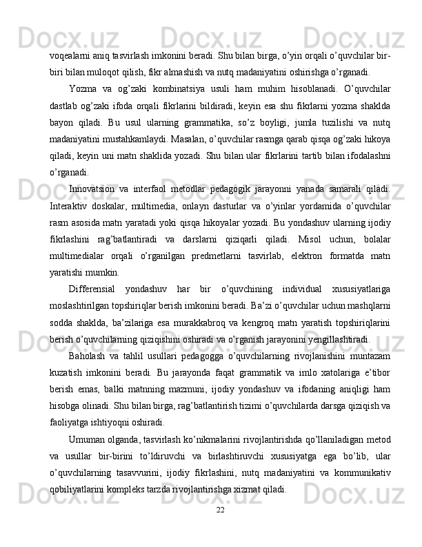 voqealarni aniq tasvirlash imkonini beradi. Shu bilan birga, o’yin orqali o’quvchilar bir-
biri bilan muloqot qilish, fikr almashish va nutq madaniyatini oshirishga o’rganadi.
Yozma   va   og’zaki   kombinatsiya   usuli   ham   muhim   hisoblanadi.   O’quvchilar
dastlab   og’zaki   ifoda   orqali   fikrlarini   bildiradi,   keyin   esa   shu   fikrlarni   yozma   shaklda
bayon   qiladi.   Bu   usul   ularning   grammatika,   so’z   boyligi,   jumla   tuzilishi   va   nutq
madaniyatini mustahkamlaydi. Masalan, o’quvchilar rasmga qarab qisqa og’zaki hikoya
qiladi, keyin uni matn shaklida yozadi. Shu bilan ular fikrlarini tartib bilan ifodalashni
o’rganadi.
Innovatsion   va   interfaol   metodlar   pedagogik   jarayonni   yanada   samarali   qiladi.
Interaktiv   doskalar,   multimedia,   onlayn   dasturlar   va   o’yinlar   yordamida   o’quvchilar
rasm asosida matn yaratadi yoki qisqa hikoyalar yozadi. Bu yondashuv ularning ijodiy
fikrlashini   rag’batlantiradi   va   darslarni   qiziqarli   qiladi.   Misol   uchun,   bolalar
multimedialar   orqali   o’rganilgan   predmetlarni   tasvirlab,   elektron   formatda   matn
yaratishi mumkin.
Differensial   yondashuv   har   bir   o’quvchining   individual   xususiyatlariga
moslashtirilgan topshiriqlar berish imkonini beradi. Ba’zi o’quvchilar uchun mashqlarni
sodda   shaklda,   ba’zilariga   esa   murakkabroq   va   kengroq   matn   yaratish   topshiriqlarini
berish o’quvchilarning qiziqishini oshiradi va o’rganish jarayonini yengillashtiradi.
Baholash   va   tahlil   usullari   pedagogga   o’quvchilarning   rivojlanishini   muntazam
kuzatish   imkonini   beradi.   Bu   jarayonda   faqat   grammatik   va   imlo   xatolariga   e’tibor
berish   emas,   balki   matnning   mazmuni,   ijodiy   yondashuv   va   ifodaning   aniqligi   ham
hisobga olinadi. Shu bilan birga, rag’batlantirish tizimi o’quvchilarda darsga qiziqish va
faoliyatga ishtiyoqni oshiradi.
Umuman olganda, tasvirlash ko’nikmalarini rivojlantirishda qo’llaniladigan metod
va   usullar   bir-birini   to’ldiruvchi   va   birlashtiruvchi   xususiyatga   ega   bo’lib,   ular
o’quvchilarning   tasavvurini,   ijodiy   fikrlashini,   nutq   madaniyatini   va   kommunikativ
qobiliyatlarini kompleks tarzda rivojlantirishga xizmat qiladi.
22 