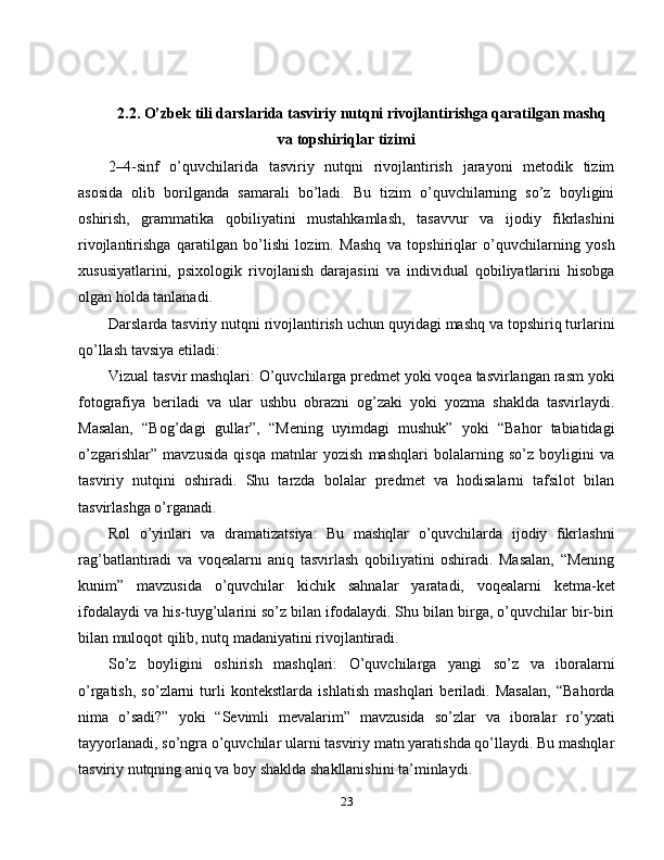 2.2. O’zbek tili darslarida tasviriy nutqni rivojlantirishga qaratilgan mashq
va topshiriqlar tizimi
2–4-sinf   o’quvchilarida   tasviriy   nutqni   rivojlantirish   jarayoni   metodik   tizim
asosida   olib   borilganda   samarali   bo’ladi.   Bu   tizim   o’quvchilarning   so’z   boyligini
oshirish,   grammatika   qobiliyatini   mustahkamlash,   tasavvur   va   ijodiy   fikrlashini
rivojlantirishga   qaratilgan   bo’lishi   lozim.   Mashq   va   topshiriqlar   o’quvchilarning   yosh
xususiyatlarini,   psixologik   rivojlanish   darajasini   va   individual   qobiliyatlarini   hisobga
olgan holda tanlanadi.
Darslarda tasviriy nutqni rivojlantirish uchun quyidagi mashq va topshiriq turlarini
qo’llash tavsiya etiladi:
Vizual tasvir mashqlari: O’quvchilarga predmet yoki voqea tasvirlangan rasm yoki
fotografiya   beriladi   va   ular   ushbu   obrazni   og’zaki   yoki   yozma   shaklda   tasvirlaydi.
Masalan,   “Bog’dagi   gullar”,   “Mening   uyimdagi   mushuk”   yoki   “Bahor   tabiatidagi
o’zgarishlar”   mavzusida   qisqa   matnlar   yozish   mashqlari   bolalarning   so’z   boyligini   va
tasviriy   nutqini   oshiradi.   Shu   tarzda   bolalar   predmet   va   hodisalarni   tafsilot   bilan
tasvirlashga o’rganadi.
Rol   o’yinlari   va   dramatizatsiya:   Bu   mashqlar   o’quvchilarda   ijodiy   fikrlashni
rag’batlantiradi   va   voqealarni   aniq   tasvirlash   qobiliyatini   oshiradi.   Masalan,   “Mening
kunim”   mavzusida   o’quvchilar   kichik   sahnalar   yaratadi,   voqealarni   ketma-ket
ifodalaydi va his-tuyg’ularini so’z bilan ifodalaydi. Shu bilan birga, o’quvchilar bir-biri
bilan muloqot qilib, nutq madaniyatini rivojlantiradi.
So’z   boyligini   oshirish   mashqlari:   O’quvchilarga   yangi   so’z   va   iboralarni
o’rgatish,   so’zlarni   turli   kontekstlarda   ishlatish   mashqlari   beriladi.   Masalan,   “Bahorda
nima   o’sadi?”   yoki   “Sevimli   mevalarim”   mavzusida   so’zlar   va   iboralar   ro’yxati
tayyorlanadi, so’ngra o’quvchilar ularni tasviriy matn yaratishda qo’llaydi. Bu mashqlar
tasviriy nutqning aniq va boy shaklda shakllanishini ta’minlaydi.
23 
