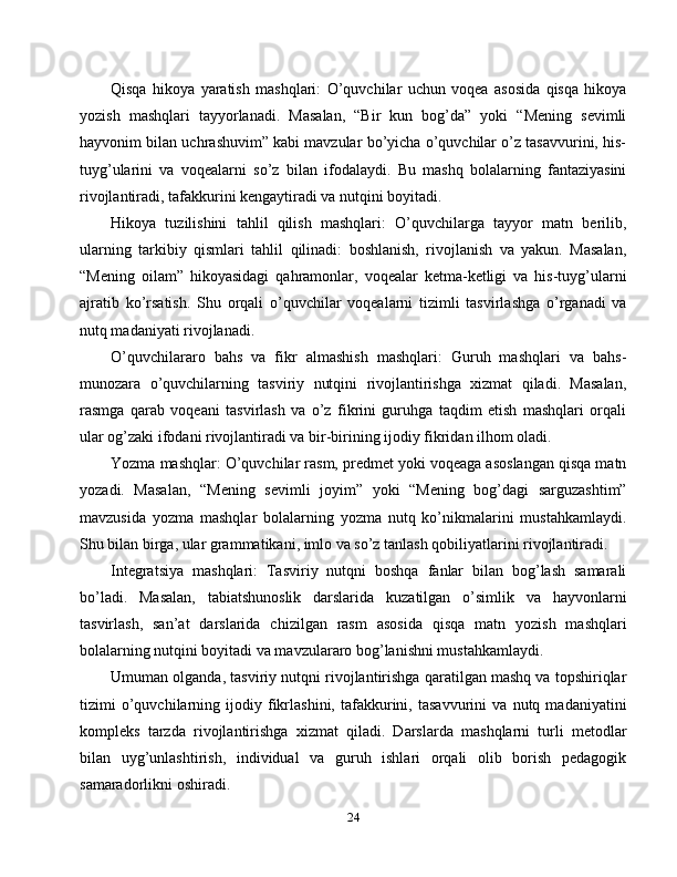 Qisqa   hikoya   yaratish   mashqlari:   O’quvchilar   uchun   voqea   asosida   qisqa   hikoya
yozish   mashqlari   tayyorlanadi.   Masalan,   “Bir   kun   bog’da”   yoki   “Mening   sevimli
hayvonim bilan uchrashuvim” kabi mavzular bo’yicha o’quvchilar o’z tasavvurini, his-
tuyg’ularini   va   voqealarni   so’z   bilan   ifodalaydi.   Bu   mashq   bolalarning   fantaziyasini
rivojlantiradi, tafakkurini kengaytiradi va nutqini boyitadi.
Hikoya   tuzilishini   tahlil   qilish   mashqlari:   O’quvchilarga   tayyor   matn   berilib,
ularning   tarkibiy   qismlari   tahlil   qilinadi:   boshlanish,   rivojlanish   va   yakun.   Masalan,
“Mening   oilam”   hikoyasidagi   qahramonlar,   voqealar   ketma-ketligi   va   his-tuyg’ularni
ajratib   ko’rsatish.   Shu   orqali   o’quvchilar   voqealarni   tizimli   tasvirlashga   o’rganadi   va
nutq madaniyati rivojlanadi.
O’quvchilararo   bahs   va   fikr   almashish   mashqlari:   Guruh   mashqlari   va   bahs-
munozara   o’quvchilarning   tasviriy   nutqini   rivojlantirishga   xizmat   qiladi.   Masalan,
rasmga   qarab   voqeani   tasvirlash   va   o’z   fikrini   guruhga   taqdim   etish   mashqlari   orqali
ular og’zaki ifodani rivojlantiradi va bir-birining ijodiy fikridan ilhom oladi.
Yozma mashqlar: O’quvchilar rasm, predmet yoki voqeaga asoslangan qisqa matn
yozadi.   Masalan,   “Mening   sevimli   joyim”   yoki   “Mening   bog’dagi   sarguzashtim”
mavzusida   yozma   mashqlar   bolalarning   yozma   nutq   ko’nikmalarini   mustahkamlaydi.
Shu bilan birga, ular grammatikani, imlo va so’z tanlash qobiliyatlarini rivojlantiradi.
Integratsiya   mashqlari:   Tasviriy   nutqni   boshqa   fanlar   bilan   bog’lash   samarali
bo’ladi.   Masalan,   tabiatshunoslik   darslarida   kuzatilgan   o’simlik   va   hayvonlarni
tasvirlash,   san’at   darslarida   chizilgan   rasm   asosida   qisqa   matn   yozish   mashqlari
bolalarning nutqini boyitadi va mavzulararo bog’lanishni mustahkamlaydi.
Umuman olganda, tasviriy nutqni rivojlantirishga qaratilgan mashq va topshiriqlar
tizimi   o’quvchilarning   ijodiy   fikrlashini,   tafakkurini,   tasavvurini   va   nutq   madaniyatini
kompleks   tarzda   rivojlantirishga   xizmat   qiladi.   Darslarda   mashqlarni   turli   metodlar
bilan   uyg’unlashtirish,   individual   va   guruh   ishlari   orqali   olib   borish   pedagogik
samaradorlikni oshiradi.
24 