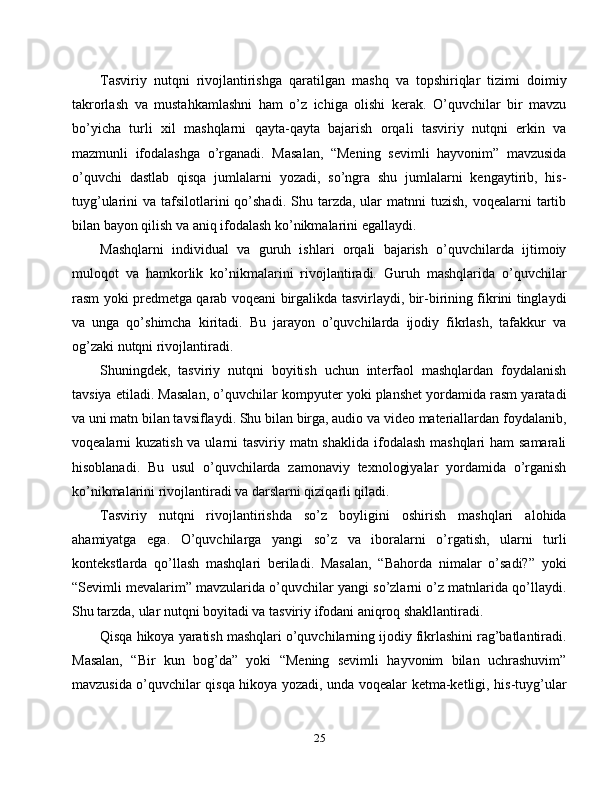 Tasviriy   nutqni   rivojlantirishga   qaratilgan   mashq   va   topshiriqlar   tizimi   doimiy
takrorlash   va   mustahkamlashni   ham   o’z   ichiga   olishi   kerak.   O’quvchilar   bir   mavzu
bo’yicha   turli   xil   mashqlarni   qayta-qayta   bajarish   orqali   tasviriy   nutqni   erkin   va
mazmunli   ifodalashga   o’rganadi.   Masalan,   “Mening   sevimli   hayvonim”   mavzusida
o’quvchi   dastlab   qisqa   jumlalarni   yozadi,   so’ngra   shu   jumlalarni   kengaytirib,   his-
tuyg’ularini  va  tafsilotlarini   qo’shadi.   Shu  tarzda, ular   matnni   tuzish,  voqealarni  tartib
bilan bayon qilish va aniq ifodalash ko’nikmalarini egallaydi.
Mashqlarni   individual   va   guruh   ishlari   orqali   bajarish   o’quvchilarda   ijtimoiy
muloqot   va   hamkorlik   ko’nikmalarini   rivojlantiradi.   Guruh   mashqlarida   o’quvchilar
rasm yoki predmetga qarab voqeani birgalikda tasvirlaydi, bir-birining fikrini tinglaydi
va   unga   qo’shimcha   kiritadi.   Bu   jarayon   o’quvchilarda   ijodiy   fikrlash,   tafakkur   va
og’zaki nutqni rivojlantiradi.
Shuningdek,   tasviriy   nutqni   boyitish   uchun   interfaol   mashqlardan   foydalanish
tavsiya etiladi. Masalan, o’quvchilar kompyuter yoki planshet yordamida rasm yaratadi
va uni matn bilan tavsiflaydi. Shu bilan birga, audio va video materiallardan foydalanib,
voqealarni kuzatish va ularni tasviriy matn shaklida ifodalash mashqlari  ham samarali
hisoblanadi.   Bu   usul   o’quvchilarda   zamonaviy   texnologiyalar   yordamida   o’rganish
ko’nikmalarini rivojlantiradi va darslarni qiziqarli qiladi.
Tasviriy   nutqni   rivojlantirishda   so’z   boyligini   oshirish   mashqlari   alohida
ahamiyatga   ega.   O’quvchilarga   yangi   so’z   va   iboralarni   o’rgatish,   ularni   turli
kontekstlarda   qo’llash   mashqlari   beriladi.   Masalan,   “Bahorda   nimalar   o’sadi?”   yoki
“Sevimli mevalarim” mavzularida o’quvchilar yangi so’zlarni o’z matnlarida qo’llaydi.
Shu tarzda, ular nutqni boyitadi va tasviriy ifodani aniqroq shakllantiradi.
Qisqa hikoya yaratish mashqlari o’quvchilarning ijodiy fikrlashini rag’batlantiradi.
Masalan,   “Bir   kun   bog’da”   yoki   “Mening   sevimli   hayvonim   bilan   uchrashuvim”
mavzusida o’quvchilar qisqa hikoya yozadi, unda voqealar ketma-ketligi, his-tuyg’ular
25 
