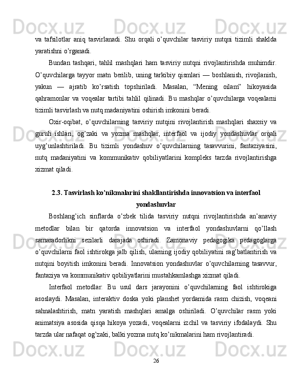 va   tafsilotlar   aniq   tasvirlanadi.   Shu   orqali   o’quvchilar   tasviriy   nutqni   tizimli   shaklda
yaratishni o’rganadi.
Bundan   tashqari,   tahlil   mashqlari   ham   tasviriy   nutqni   rivojlantirishda   muhimdir.
O’quvchilarga   tayyor   matn   berilib,   uning   tarkibiy   qismlari   —   boshlanish,   rivojlanish,
yakun   —   ajratib   ko’rsatish   topshiriladi.   Masalan,   “Mening   oilam”   hikoyasida
qahramonlar   va   voqealar   tartibi   tahlil   qilinadi.   Bu   mashqlar   o’quvchilarga   voqealarni
tizimli tasvirlash va nutq madaniyatini oshirish imkonini beradi.
Oxir-oqibat,   o’quvchilarning   tasviriy   nutqini   rivojlantirish   mashqlari   shaxsiy   va
guruh   ishlari,   og’zaki   va   yozma   mashqlar,   interfaol   va   ijodiy   yondashuvlar   orqali
uyg’unlashtiriladi.   Bu   tizimli   yondashuv   o’quvchilarning   tasavvurini,   fantaziyasini,
nutq   madaniyatini   va   kommunikativ   qobiliyatlarini   kompleks   tarzda   rivojlantirishga
xizmat qiladi.
2.3. Tasvirlash ko’nikmalarini shakllantirishda innovatsion va interfaol
yondashuvlar
Boshlang’ich   sinflarda   o’zbek   tilida   tasviriy   nutqni   rivojlantirishda   an’anaviy
metodlar   bilan   bir   qatorda   innovatsion   va   interfaol   yondashuvlarni   qo’llash
samaradorlikni   sezilarli   darajada   oshiradi.   Zamonaviy   pedagogika   pedagoglarga
o’quvchilarni  faol ishtirokga jalb qilish, ularning ijodiy qobiliyatini rag’batlantirish va
nutqini   boyitish   imkonini   beradi.   Innovatsion   yondashuvlar   o’quvchilarning   tasavvur,
fantaziya va kommunikativ qobiliyatlarini mustahkamlashga xizmat qiladi.
Interfaol   metodlar:   Bu   usul   dars   jarayonini   o’quvchilarning   faol   ishtirokiga
asoslaydi.   Masalan,   interaktiv   doska   yoki   planshet   yordamida   rasm   chizish,   voqeani
sahnalashtirish,   matn   yaratish   mashqlari   amalga   oshiriladi.   O’quvchilar   rasm   yoki
animatsiya   asosida   qisqa   hikoya   yozadi,   voqealarni   izchil   va   tasviriy   ifodalaydi.   Shu
tarzda ular nafaqat og’zaki, balki yozma nutq ko’nikmalarini ham rivojlantiradi.
26 