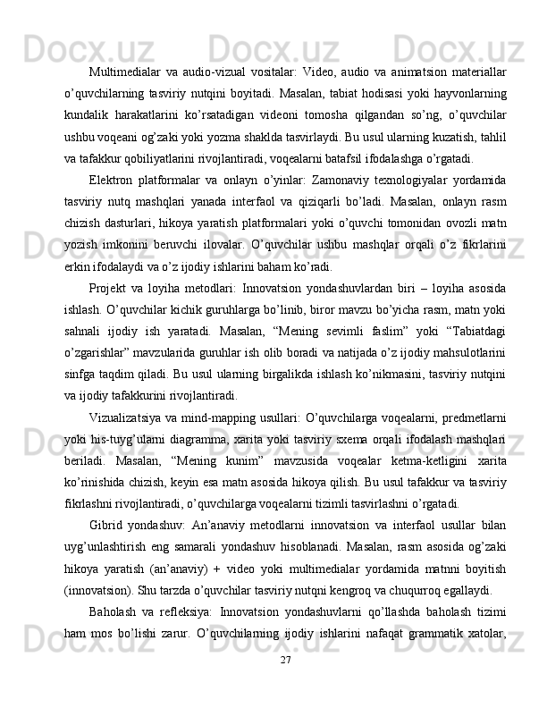 Multimedialar   va   audio-vizual   vositalar:   Video,   audio   va   animatsion   materiallar
o’quvchilarning   tasviriy   nutqini   boyitadi.   Masalan,   tabiat   hodisasi   yoki   hayvonlarning
kundalik   harakatlarini   ko’rsatadigan   videoni   tomosha   qilgandan   so’ng,   o’quvchilar
ushbu voqeani og’zaki yoki yozma shaklda tasvirlaydi. Bu usul ularning kuzatish, tahlil
va tafakkur qobiliyatlarini rivojlantiradi, voqealarni batafsil ifodalashga o’rgatadi.
Elektron   platformalar   va   onlayn   o’yinlar:   Zamonaviy   texnologiyalar   yordamida
tasviriy   nutq   mashqlari   yanada   interfaol   va   qiziqarli   bo’ladi.   Masalan,   onlayn   rasm
chizish   dasturlari,   hikoya   yaratish   platformalari   yoki   o’quvchi   tomonidan   ovozli   matn
yozish   imkonini   beruvchi   ilovalar.   O’quvchilar   ushbu   mashqlar   orqali   o’z   fikrlarini
erkin ifodalaydi va o’z ijodiy ishlarini baham ko’radi.
Projekt   va   loyiha   metodlari:   Innovatsion   yondashuvlardan   biri   –   loyiha   asosida
ishlash. O’quvchilar kichik guruhlarga bo’linib, biror mavzu bo’yicha rasm, matn yoki
sahnali   ijodiy   ish   yaratadi.   Masalan,   “Mening   sevimli   faslim”   yoki   “Tabiatdagi
o’zgarishlar” mavzularida guruhlar ish olib boradi va natijada o’z ijodiy mahsulotlarini
sinfga taqdim qiladi. Bu usul ularning birgalikda ishlash ko’nikmasini, tasviriy nutqini
va ijodiy tafakkurini rivojlantiradi.
Vizualizatsiya   va   mind-mapping   usullari:   O’quvchilarga  voqealarni,   predmetlarni
yoki   his-tuyg’ularni   diagramma,   xarita   yoki   tasviriy   sxema   orqali   ifodalash   mashqlari
beriladi.   Masalan,   “Mening   kunim”   mavzusida   voqealar   ketma-ketligini   xarita
ko’rinishida chizish, keyin esa matn asosida hikoya qilish. Bu usul tafakkur va tasviriy
fikrlashni rivojlantiradi, o’quvchilarga voqealarni tizimli tasvirlashni o’rgatadi.
Gibrid   yondashuv:   An’anaviy   metodlarni   innovatsion   va   interfaol   usullar   bilan
uyg’unlashtirish   eng   samarali   yondashuv   hisoblanadi.   Masalan,   rasm   asosida   og’zaki
hikoya   yaratish   (an’anaviy)   +   video   yoki   multimedialar   yordamida   matnni   boyitish
(innovatsion). Shu tarzda o’quvchilar tasviriy nutqni kengroq va chuqurroq egallaydi.
Baholash   va   refleksiya:   Innovatsion   yondashuvlarni   qo’llashda   baholash   tizimi
ham   mos   bo’lishi   zarur.   O’quvchilarning   ijodiy   ishlarini   nafaqat   grammatik   xatolar,
27 