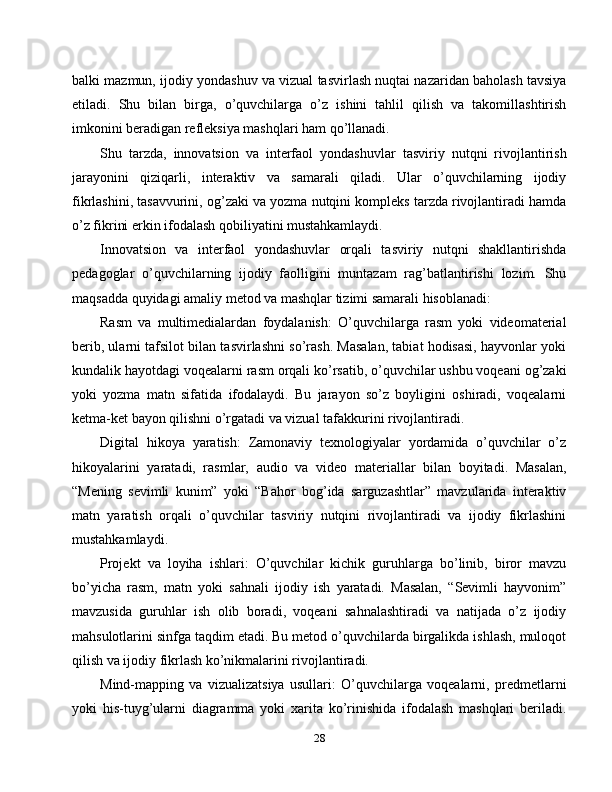 balki mazmun, ijodiy yondashuv va vizual tasvirlash nuqtai nazaridan baholash tavsiya
etiladi.   Shu   bilan   birga,   o’quvchilarga   o’z   ishini   tahlil   qilish   va   takomillashtirish
imkonini beradigan refleksiya mashqlari ham qo’llanadi.
Shu   tarzda,   innovatsion   va   interfaol   yondashuvlar   tasviriy   nutqni   rivojlantirish
jarayonini   qiziqarli,   interaktiv   va   samarali   qiladi.   Ular   o’quvchilarning   ijodiy
fikrlashini, tasavvurini, og’zaki va yozma nutqini kompleks tarzda rivojlantiradi hamda
o’z fikrini erkin ifodalash qobiliyatini mustahkamlaydi.
Innovatsion   va   interfaol   yondashuvlar   orqali   tasviriy   nutqni   shakllantirishda
pedagoglar   o’quvchilarning   ijodiy   faolligini   muntazam   rag’batlantirishi   lozim.   Shu
maqsadda quyidagi amaliy metod va mashqlar tizimi samarali hisoblanadi:
Rasm   va   multimedialardan   foydalanish:   O’quvchilarga   rasm   yoki   videomaterial
berib, ularni tafsilot bilan tasvirlashni so’rash. Masalan, tabiat hodisasi, hayvonlar yoki
kundalik hayotdagi voqealarni rasm orqali ko’rsatib, o’quvchilar ushbu voqeani og’zaki
yoki   yozma   matn   sifatida   ifodalaydi.   Bu   jarayon   so’z   boyligini   oshiradi,   voqealarni
ketma-ket bayon qilishni o’rgatadi va vizual tafakkurini rivojlantiradi.
Digital   hikoya   yaratish:   Zamonaviy   texnologiyalar   yordamida   o’quvchilar   o’z
hikoyalarini   yaratadi,   rasmlar,   audio   va   video   materiallar   bilan   boyitadi.   Masalan,
“Mening   sevimli   kunim”   yoki   “Bahor   bog’ida   sarguzashtlar”   mavzularida   interaktiv
matn   yaratish   orqali   o’quvchilar   tasviriy   nutqini   rivojlantiradi   va   ijodiy   fikrlashini
mustahkamlaydi.
Projekt   va   loyiha   ishlari:   O’quvchilar   kichik   guruhlarga   bo’linib,   biror   mavzu
bo’yicha   rasm,   matn   yoki   sahnali   ijodiy   ish   yaratadi.   Masalan,   “Sevimli   hayvonim”
mavzusida   guruhlar   ish   olib   boradi,   voqeani   sahnalashtiradi   va   natijada   o’z   ijodiy
mahsulotlarini sinfga taqdim etadi. Bu metod o’quvchilarda birgalikda ishlash, muloqot
qilish va ijodiy fikrlash ko’nikmalarini rivojlantiradi.
Mind-mapping   va   vizualizatsiya   usullari:   O’quvchilarga   voqealarni,   predmetlarni
yoki   his-tuyg’ularni   diagramma   yoki   xarita   ko’rinishida   ifodalash   mashqlari   beriladi.
28 