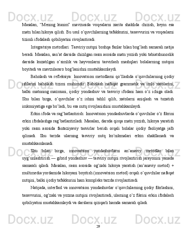 Masalan,   “Mening   kunim”   mavzusida   voqealarni   xarita   shaklida   chizish,   keyin   esa
matn bilan hikoya qilish. Bu usul o’quvchilarning tafakkurini, tasavvurini va voqealarni
tizimli ifodalash qobiliyatini rivojlantiradi.
Integratsiya metodlari: Tasviriy nutqni boshqa fanlar bilan bog’lash samarali natija
beradi. Masalan, san’at darsida chizilgan rasm asosida matn yozish yoki tabiatshunoslik
darsida   kuzatilgan   o’simlik   va   hayvonlarni   tasvirlash   mashqlari   bolalarning   nutqini
boyitadi va mavzulararo bog’lanishni mustahkamlaydi.
Baholash   va   refleksiya:   Innovatsion   metodlarni   qo’llashda   o’quvchilarning   ijodiy
ishlarini   baholash   tizimi   muhimdir.   Baholash   nafaqat   grammatik   va   imlo   xatolarini,
balki   matnning   mazmuni,   ijodiy   yondashuv   va   tasviriy   ifodani   ham   o’z   ichiga   oladi.
Shu   bilan   birga,   o’quvchilar   o’z   ishini   tahlil   qilib,   xatolarni   aniqlash   va   tuzatish
imkoniyatiga ega bo’ladi, bu esa nutq rivojlanishini mustahkamlaydi.
Erkin ifoda va rag’batlantirish: Innovatsion yondashuvlarda o’quvchilar o’z fikrini
erkin ifodalashga rag’batlantiriladi. Masalan, darsda qisqa matn yozish, hikoya yaratish
yoki   rasm   asosida   fantaziyaviy   tasvirlar   berish   orqali   bolalar   ijodiy   faoliyatga   jalb
qilinadi.   Shu   tarzda   ularning   tasviriy   nutq   ko’nikmalari   erkin   shakllanadi   va
mustahkamlanadi.
Shu   bilan   birga,   innovatsion   yondashuvlarni   an’anaviy   metodlar   bilan
uyg’unlashtirish — gibrid yondashuv — tasviriy nutqni rivojlantirish jarayonini yanada
samarali   qiladi.   Masalan,   rasm   asosida   og’zaki   hikoya   yaratish   (an’anaviy   metod)   +
multimedia yordamida hikoyani boyitish (innovatsion metod) orqali o’quvchilar nafaqat
nutqini, balki ijodiy tafakkurini ham kompleks tarzda rivojlantiradi.
Natijada, interfaol va innovatsion yondashuvlar o’quvchilarning ijodiy fikrlashini,
tasavvurini, og’zaki va yozma nutqini rivojlantiradi, ularning o’z fikrini erkin ifodalash
qobiliyatini mustahkamlaydi va darslarni qiziqarli hamda samarali qiladi.
29 