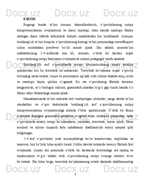 KIRISH
Bugungi   kunda   ta’lim   tizimini   takomillashtirish,   o’quvchilarning   nutqiy
kompetensiyalarini   rivojlantirish   va   ularni   mustaqil,   erkin   hamda   mantiqiy   fikrlay
oladigan   shaxs   sifatida   tarbiyalash   dolzarb   masalalardan   biri   hisoblanadi.   Ayniqsa,
boshlang’ich ta’lim bosqichi o’quvchilarning keyingi ta’lim jarayonidagi muvaffaqiyati
uchun   mustahkam   poydevor   bo’lib   xizmat   qiladi.   Shu   sababli   umumta’lim
maktablarining   2–4-sinflarida   ona   tili,   xususan,   o’zbek   tili   darslari   orqali
o’quvchilarning nutqiy faoliyatini rivojlantirish muhim pedagogik vazifa sanaladi.
Boshlang’ich   sinf   o’quvchilarida   nutqni   rivojlantirishning   asosiy   tarkibiy
qismlaridan   biri   bu   tasvirlash   ko’nikmasidir.   Tasvirlash   ko’nikmasi   orqali   o’quvchi
borliqdagi narsa-hodisa, voqea va jarayonlarni og’zaki yoki yozma shaklda aniq, izchil
va   mantiqiy   bayon   qilishni   o’rganadi.   Bu   esa   o’quvchining   fikrlash   doirasini
kengaytirish,   so’z  boyligini   oshirish,  grammatik  jihatdan  to’g’ri   gap  tuzish  hamda  o’z
fikrini erkin ifodalashiga xizmat qiladi.
Mamlakatimizda   ta’lim   sohasida   olib   borilayotgan   islohotlar,   yangi   davlat   ta’lim
standartlari   va   o’quv   dasturlarida   boshlang’ich   sinf   o’quvchilarining   nutqiy
kompetensiyalarini   rivojlantirishga   alohida   e’tibor   qaratilmoqda.   O’zbek   tili   fanini
o’qitishda   faqatgina   grammatik   qoidalarni   o’rgatish   bilan   cheklanib   qolmasdan,   balki
o’quvchilarda   amaliy   nutqiy   ko’nikmalarni,   jumladan,   tasvirlash,   bayon   qilish,   fikrni
asoslash   va   xulosa   chiqarish   kabi   malakalarni   shakllantirish   asosiy   maqsad   qilib
belgilangan.
2–4-sinf   o’quvchilari   yosh   xususiyatlariga   ko’ra   kuzatuvchan,   taqlidchan   va
tasavvuri boy bo’lishi bilan ajralib turadi. Ushbu davrda bolalarda tasviriy fikrlash faol
rivojlanadi.   Aynan   shu   jarayonda   o’zbek   tili   darslarida   tasvirlashga   oid   mashq   va
topshiriqlarni   to’g’ri   tashkil   etish   o’quvchilarning   nutqiy   rivojiga   sezilarli   ta’sir
ko’rsatadi.   Shu   bilan   birga,   tasvirlash   ko’nikmasining   yetarli   darajada   shakllanmasligi
3 