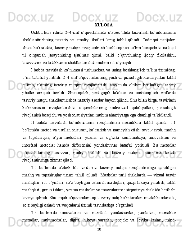 XULOSA
Ushbu   kurs   ishida   2–4-sinf   o’quvchilarida   o’zbek   tilida   tasvirlash   ko’nikmalarini
shakllantirishning   nazariy   va   amaliy   jihatlari   keng   tahlil   qilindi.   Tadqiqot   natijalari
shuni   ko’rsatdiki,   tasviriy   nutqni   rivojlantirish   boshlang’ich   ta’lim   bosqichida   nafaqat
til   o’rganish   jarayonining   ajralmas   qismi,   balki   o’quvchining   ijodiy   fikrlashini,
tasavvurini va tafakkurini shakllantirishda muhim rol o’ynaydi.
I bobda tasvirlash ko’nikmasi tushunchasi va uning boshlang’ich ta’lim tizimidagi
o’rni batafsil yoritildi. 2–4-sinf o’quvchilarining yosh va psixologik xususiyatlari tahlil
qilinib,   ularning   tasviriy   nutqini   rivojlantirish   jarayonida   e’tibor   beriladigan   asosiy
jihatlar   aniqlab   berildi.   Shuningdek,   pedagogik   talablar   va   boshlang’ich   sinflarda
tasviriy nutqni shakllantirishda nazariy asoslar bayon qilindi. Shu bilan birga, tasvirlash
ko’nikmasini   rivojlantirishda   o’quvchilarning   individual   qobiliyatlari,   psixologik
rivojlanish bosqichi va yosh xususiyatlari muhim ahamiyatga ega ekanligi ta’kidlandi.
II   bobda   tasvirlash   ko’nikmalarini   rivojlantirish   metodikasi   tahlil   qilindi.   2.1
bo’limida metod va usullar, xususan, ko’rsatish va namoyish etish, savol-javob, mashq
va   topshiriqlar,   o’yin   metodlari,   yozma   va   og’zaki   kombinatsiya,   innovatsion   va
interfaol   metodlar   hamda   differensial   yondashuvlar   batafsil   yoritildi.   Bu   metodlar
o’quvchilarning   tasavvur,   ijodiy   fikrlash   va   tasviriy   nutqini   kompleks   tarzda
rivojlantirishga xizmat qiladi.
2.2   bo’limida   o’zbek   tili   darslarida   tasviriy   nutqni   rivojlantirishga   qaratilgan
mashq   va   topshiriqlar   tizimi   tahlil   qilindi.   Mashqlar   turli   shakllarda   —   vizual   tasvir
mashqlari, rol o’yinlari, so’z boyligini oshirish mashqlari, qisqa hikoya yaratish, tahlil
mashqlari, guruh ishlari, yozma mashqlar va mavzulararo integratsiya shaklida berilishi
tavsiya qilindi. Shu orqali o’quvchilarning tasviriy nutq ko’nikmalari mustahkamlanadi,
so’z boyligi oshadi va voqealarni tizimli tasvirlashga o’rgatiladi.
2.3   bo’limida   innovatsion   va   interfaol   yondashuvlar,   jumladan,   interaktiv
metodlar,   multimedialar,   digital   hikoya   yaratish,   projekt   va   loyiha   ishlari,   mind-
30 