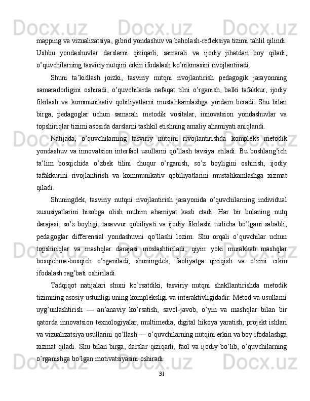 mapping va vizualizatsiya, gibrid yondashuv va baholash-refleksiya tizimi tahlil qilindi.
Ushbu   yondashuvlar   darslarni   qiziqarli,   samarali   va   ijodiy   jihatdan   boy   qiladi,
o’quvchilarning tasviriy nutqini erkin ifodalash ko’nikmasini rivojlantiradi.
Shuni   ta’kidlash   joizki,   tasviriy   nutqni   rivojlantirish   pedagogik   jarayonning
samaradorligini   oshiradi,   o’quvchilarda   nafaqat   tilni   o’rganish,   balki   tafakkur,   ijodiy
fikrlash   va   kommunikativ   qobiliyatlarni   mustahkamlashga   yordam   beradi.   Shu   bilan
birga,   pedagoglar   uchun   samarali   metodik   vositalar,   innovatsion   yondashuvlar   va
topshiriqlar tizimi asosida darslarni tashkil etishning amaliy ahamiyati aniqlandi.
Natijada,   o’quvchilarning   tasviriy   nutqini   rivojlantirishda   kompleks   metodik
yondashuv   va   innovatsion   interfaol   usullarni   qo’llash   tavsiya   etiladi.   Bu   boshlang’ich
ta’lim   bosqichida   o’zbek   tilini   chuqur   o’rganish,   so’z   boyligini   oshirish,   ijodiy
tafakkurini   rivojlantirish   va   kommunikativ   qobiliyatlarini   mustahkamlashga   xizmat
qiladi.
Shuningdek,   tasviriy   nutqni   rivojlantirish   jarayonida   o’quvchilarning   individual
xususiyatlarini   hisobga   olish   muhim   ahamiyat   kasb   etadi.   Har   bir   bolaning   nutq
darajasi,   so’z   boyligi,   tasavvur   qobiliyati   va   ijodiy   fikrlashi   turlicha   bo’lgani   sababli,
pedagoglar   differensial   yondashuvni   qo’llashi   lozim.   Shu   orqali   o’quvchilar   uchun
topshiriqlar   va   mashqlar   darajasi   moslashtiriladi,   qiyin   yoki   murakkab   mashqlar
bosqichma-bosqich   o’rganiladi,   shuningdek,   faoliyatga   qiziqish   va   o’zini   erkin
ifodalash rag’bati oshiriladi.
Tadqiqot   natijalari   shuni   ko’rsatdiki,   tasviriy   nutqni   shakllantirishda   metodik
tizimning asosiy ustunligi uning kompleksligi va interaktivligidadir. Metod va usullarni
uyg’unlashtirish   —   an’anaviy   ko’rsatish,   savol-javob,   o’yin   va   mashqlar   bilan   bir
qatorda  innovatsion  texnologiyalar, multimedia,  digital   hikoya  yaratish,  projekt  ishlari
va vizualizatsiya usullarini qo’llash — o’quvchilarning nutqini erkin va boy ifodalashga
xizmat   qiladi.   Shu   bilan   birga,   darslar   qiziqarli,   faol   va   ijodiy   bo’lib,   o’quvchilarning
o’rganishga bo’lgan motivatsiyasini oshiradi.
31 
