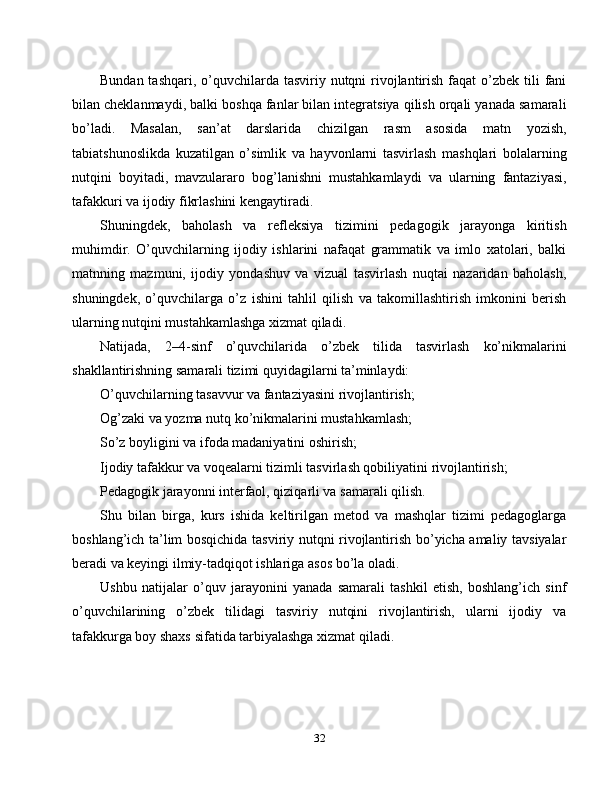 Bundan tashqari,  o’quvchilarda tasviriy nutqni  rivojlantirish faqat  o’zbek tili  fani
bilan cheklanmaydi, balki boshqa fanlar bilan integratsiya qilish orqali yanada samarali
bo’ladi.   Masalan,   san’at   darslarida   chizilgan   rasm   asosida   matn   yozish,
tabiatshunoslikda   kuzatilgan   o’simlik   va   hayvonlarni   tasvirlash   mashqlari   bolalarning
nutqini   boyitadi,   mavzulararo   bog’lanishni   mustahkamlaydi   va   ularning   fantaziyasi,
tafakkuri va ijodiy fikrlashini kengaytiradi.
Shuningdek,   baholash   va   refleksiya   tizimini   pedagogik   jarayonga   kiritish
muhimdir.   O’quvchilarning   ijodiy   ishlarini   nafaqat   grammatik   va   imlo   xatolari,   balki
matnning   mazmuni,   ijodiy   yondashuv   va   vizual   tasvirlash   nuqtai   nazaridan   baholash,
shuningdek,   o’quvchilarga   o’z   ishini   tahlil   qilish   va   takomillashtirish   imkonini   berish
ularning nutqini mustahkamlashga xizmat qiladi.
Natijada,   2–4-sinf   o’quvchilarida   o’zbek   tilida   tasvirlash   ko’nikmalarini
shakllantirishning samarali tizimi quyidagilarni ta’minlaydi:
O’quvchilarning tasavvur va fantaziyasini rivojlantirish;
Og’zaki va yozma nutq ko’nikmalarini mustahkamlash;
So’z boyligini va ifoda madaniyatini oshirish;
Ijodiy tafakkur va voqealarni tizimli tasvirlash qobiliyatini rivojlantirish;
Pedagogik jarayonni interfaol, qiziqarli va samarali qilish.
Shu   bilan   birga,   kurs   ishida   keltirilgan   metod   va   mashqlar   tizimi   pedagoglarga
boshlang’ich ta’lim bosqichida tasviriy nutqni rivojlantirish bo’yicha amaliy tavsiyalar
beradi va keyingi ilmiy-tadqiqot ishlariga asos bo’la oladi.
Ushbu   natijalar   o’quv   jarayonini   yanada   samarali   tashkil   etish,   boshlang’ich   sinf
o’quvchilarining   o’zbek   tilidagi   tasviriy   nutqini   rivojlantirish,   ularni   ijodiy   va
tafakkurga boy shaxs sifatida tarbiyalashga xizmat qiladi.
32 