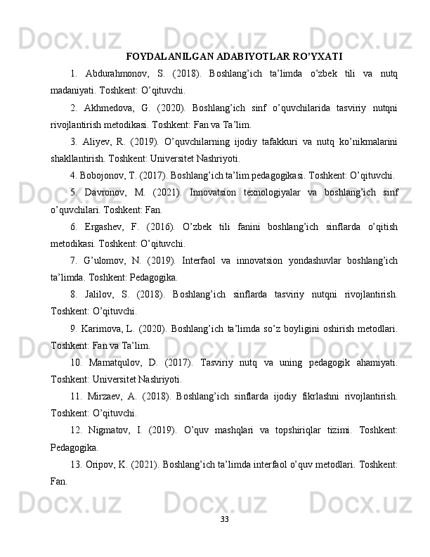 FOYDALANILGAN ADABIYOTLAR RO’YXATI
1.   Abdurahmonov,   S.   (2018).   Boshlang’ich   ta’limda   o’zbek   tili   va   nutq
madaniyati. Toshkent: O’qituvchi.
2.   Akhmedova,   G.   (2020).   Boshlang’ich   sinf   o’quvchilarida   tasviriy   nutqni
rivojlantirish metodikasi. Toshkent: Fan va Ta’lim.
3.   Aliyev,   R.   (2019).   O’quvchilarning   ijodiy   tafakkuri   va   nutq   ko’nikmalarini
shakllantirish. Toshkent: Universitet Nashriyoti.
4. Bobojonov, T. (2017). Boshlang’ich ta’lim pedagogikasi. Toshkent: O’qituvchi.
5.   Davronov,   M.   (2021).   Innovatsion   texnologiyalar   va   boshlang’ich   sinf
o’quvchilari. Toshkent: Fan.
6.   Ergashev,   F.   (2016).   O’zbek   tili   fanini   boshlang’ich   sinflarda   o’qitish
metodikasi. Toshkent: O’qituvchi.
7.   G’ulomov,   N.   (2019).   Interfaol   va   innovatsion   yondashuvlar   boshlang’ich
ta’limda. Toshkent: Pedagogika.
8.   Jalilov,   S.   (2018).   Boshlang’ich   sinflarda   tasviriy   nutqni   rivojlantirish.
Toshkent: O’qituvchi.
9.   Karimova,   L.   (2020).   Boshlang’ich   ta’limda   so’z   boyligini   oshirish   metodlari.
Toshkent: Fan va Ta’lim.
10.   Mamatqulov,   D.   (2017).   Tasviriy   nutq   va   uning   pedagogik   ahamiyati.
Toshkent: Universitet Nashriyoti.
11.   Mirzaev,   A.   (2018).   Boshlang’ich   sinflarda   ijodiy   fikrlashni   rivojlantirish.
Toshkent: O’qituvchi.
12.   Nigmatov,   I.   (2019).   O’quv   mashqlari   va   topshiriqlar   tizimi.   Toshkent:
Pedagogika.
13. Oripov, K. (2021). Boshlang’ich ta’limda interfaol o’quv metodlari. Toshkent:
Fan.
33 