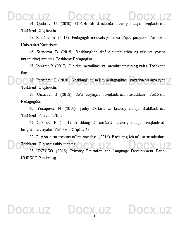 14.   Qodirov,   U.   (2020).   O’zbek   tili   darslarida   tasviriy   nutqni   rivojlantirish.
Toshkent: O’qituvchi.
15.   Rasulov,   B.   (2018).   Pedagogik   innovatsiyalar   va   o’quv   jarayoni.   Toshkent:
Universitet Nashriyoti.
16.   Sattarova,   D.   (2019).   Boshlang’ich   sinf   o’quvchilarida   og’zaki   va   yozma
nutqni rivojlantirish. Toshkent: Pedagogika.
17. Sobirov, R. (2017). O’qitish metodikasi va interaktiv texnologiyalar. Toshkent:
Fan.
18. Tursunov, E. (2020). Boshlang’ich ta’lim pedagogikasi: nazariya va amaliyot.
Toshkent: O’qituvchi.
19.   Umarov,   S.   (2018).   So’z   boyligini   rivojlantirish   metodikasi.   Toshkent:
Pedagogika.
20.   Yusupova,   N.   (2019).   Ijodiy   fikrlash   va   tasviriy   nutqni   shakllantirish.
Toshkent: Fan va Ta’lim.
21.   Zokirov,   F.   (2021).   Boshlang’ich   sinflarda   tasviriy   nutqni   rivojlantirish
bo’yicha tavsiyalar. Toshkent: O’qituvchi.
22. Oliy va o’rta maxsus ta’lim vazirligi. (2016). Boshlang’ich ta’lim standartlari.
Toshkent: O’quv-uslubiy markaz.
23.   UNESCO.   (2015).   Primary   Education   and   Language   Development.   Paris:
UNESCO Publishing.
34 