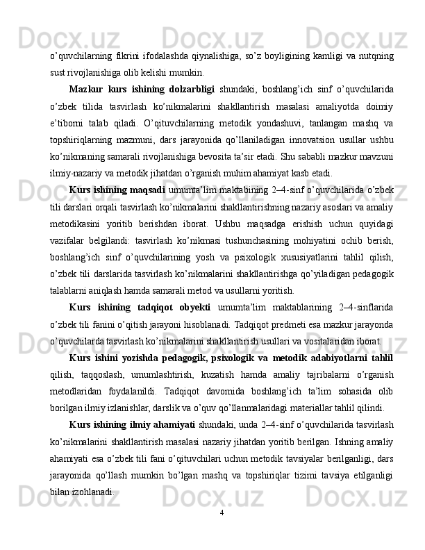 o’quvchilarning   fikrini   ifodalashda   qiynalishiga,   so’z   boyligining   kamligi   va   nutqning
sust rivojlanishiga olib kelishi mumkin.
Mazkur   kurs   ishining   dolzarbligi   shundaki,   boshlang’ich   sinf   o’quvchilarida
o’zbek   tilida   tasvirlash   ko’nikmalarini   shakllantirish   masalasi   amaliyotda   doimiy
e’tiborni   talab   qiladi.   O’qituvchilarning   metodik   yondashuvi,   tanlangan   mashq   va
topshiriqlarning   mazmuni,   dars   jarayonida   qo’llaniladigan   innovatsion   usullar   ushbu
ko’nikmaning samarali rivojlanishiga bevosita ta’sir etadi. Shu sababli mazkur mavzuni
ilmiy-nazariy va metodik jihatdan o’rganish muhim ahamiyat kasb etadi.
Kurs ishining maqsadi   umumta’lim maktabining 2–4-sinf o’quvchilarida o’zbek
tili darslari orqali tasvirlash ko’nikmalarini shakllantirishning nazariy asoslari va amaliy
metodikasini   yoritib   berishdan   iborat.   Ushbu   maqsadga   erishish   uchun   quyidagi
vazifalar   belgilandi:   tasvirlash   ko’nikmasi   tushunchasining   mohiyatini   ochib   berish,
boshlang’ich   sinf   o’quvchilarining   yosh   va   psixologik   xususiyatlarini   tahlil   qilish,
o’zbek tili darslarida tasvirlash ko’nikmalarini shakllantirishga qo’yiladigan pedagogik
talablarni aniqlash hamda samarali metod va usullarni yoritish.
Kurs   ishining   tadqiqot   obyekti   umumta’lim   maktablarining   2–4-sinflarida
o’zbek tili fanini o’qitish jarayoni hisoblanadi. Tadqiqot predmeti esa mazkur jarayonda
o’quvchilarda tasvirlash ko’nikmalarini shakllantirish usullari va vositalaridan iborat.
Kurs   ishini   yozishda   pedagogik,   psixologik   va   metodik   adabiyotlarni   tahlil
qilish,   taqqoslash,   umumlashtirish,   kuzatish   hamda   amaliy   tajribalarni   o’rganish
metodlaridan   foydalanildi.   Tadqiqot   davomida   boshlang’ich   ta’lim   sohasida   olib
borilgan ilmiy izlanishlar, darslik va o’quv qo’llanmalaridagi materiallar tahlil qilindi.
Kurs ishining ilmiy ahamiyati   shundaki, unda 2–4-sinf o’quvchilarida tasvirlash
ko’nikmalarini shakllantirish masalasi nazariy jihatdan yoritib berilgan. Ishning amaliy
ahamiyati esa o’zbek tili fani o’qituvchilari uchun metodik tavsiyalar berilganligi, dars
jarayonida   qo’llash   mumkin   bo’lgan   mashq   va   topshiriqlar   tizimi   tavsiya   etilganligi
bilan izohlanadi.
4 