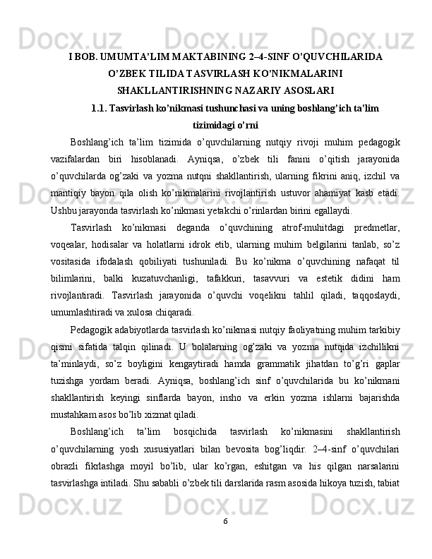 I BOB. UMUMTA’LIM MAKTABINING 2–4-SINF O’QUVCHILARIDA
O’ZBEK TILIDA TASVIRLASH KO’NIKMALARINI
SHAKLLANTIRISHNING NAZARIY ASOSLARI
1.1. Tasvirlash ko’nikmasi tushunchasi va uning boshlang’ich ta’lim
tizimidagi o’rni
Boshlang’ich   ta’lim   tizimida   o’quvchilarning   nutqiy   rivoji   muhim   pedagogik
vazifalardan   biri   hisoblanadi.   Ayniqsa,   o’zbek   tili   fanini   o’qitish   jarayonida
o’quvchilarda   og’zaki   va   yozma   nutqni   shakllantirish,   ularning   fikrini   aniq,   izchil   va
mantiqiy   bayon   qila   olish   ko’nikmalarini   rivojlantirish   ustuvor   ahamiyat   kasb   etadi.
Ushbu jarayonda tasvirlash ko’nikmasi yetakchi o’rinlardan birini egallaydi.
Tasvirlash   ko’nikmasi   deganda   o’quvchining   atrof-muhitdagi   predmetlar,
voqealar,   hodisalar   va   holatlarni   idrok   etib,   ularning   muhim   belgilarini   tanlab,   so’z
vositasida   ifodalash   qobiliyati   tushuniladi.   Bu   ko’nikma   o’quvchining   nafaqat   til
bilimlarini,   balki   kuzatuvchanligi,   tafakkuri,   tasavvuri   va   estetik   didini   ham
rivojlantiradi.   Tasvirlash   jarayonida   o’quvchi   voqelikni   tahlil   qiladi,   taqqoslaydi,
umumlashtiradi va xulosa chiqaradi.
Pedagogik adabiyotlarda tasvirlash ko’nikmasi nutqiy faoliyatning muhim tarkibiy
qismi   sifatida   talqin   qilinadi.   U   bolalarning   og’zaki   va   yozma   nutqida   izchillikni
ta’minlaydi,   so’z   boyligini   kengaytiradi   hamda   grammatik   jihatdan   to’g’ri   gaplar
tuzishga   yordam   beradi.   Ayniqsa,   boshlang’ich   sinf   o’quvchilarida   bu   ko’nikmani
shakllantirish   keyingi   sinflarda   bayon,   insho   va   erkin   yozma   ishlarni   bajarishda
mustahkam asos bo’lib xizmat qiladi.
Boshlang’ich   ta’lim   bosqichida   tasvirlash   ko’nikmasini   shakllantirish
o’quvchilarning   yosh   xususiyatlari   bilan   bevosita   bog’liqdir.   2–4-sinf   o’quvchilari
obrazli   fikrlashga   moyil   bo’lib,   ular   ko’rgan,   eshitgan   va   his   qilgan   narsalarini
tasvirlashga intiladi. Shu sababli o’zbek tili darslarida rasm asosida hikoya tuzish, tabiat
6 